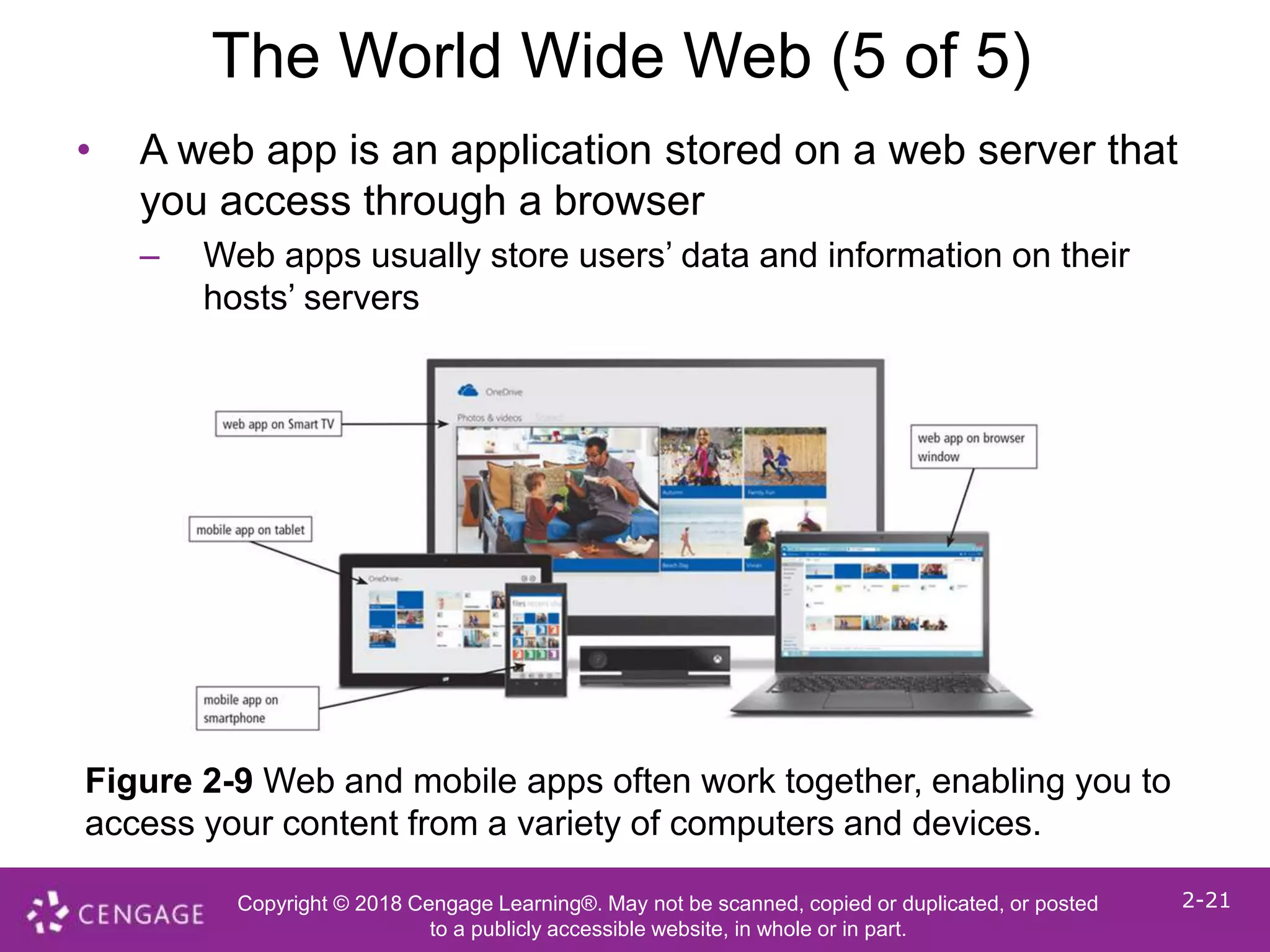 Copyright © 2018 Cengage Learning®. May not be scanned, copied or duplicated, or posted
to a publicly accessible website, in whole or in part.
2-21
The World Wide Web (5 of 5)
• A web app is an application stored on a web server that
you access through a browser
– Web apps usually store users’ data and information on their
hosts’ servers
Figure 2-9 Web and mobile apps often work together, enabling you to
access your content from a variety of computers and devices.
 