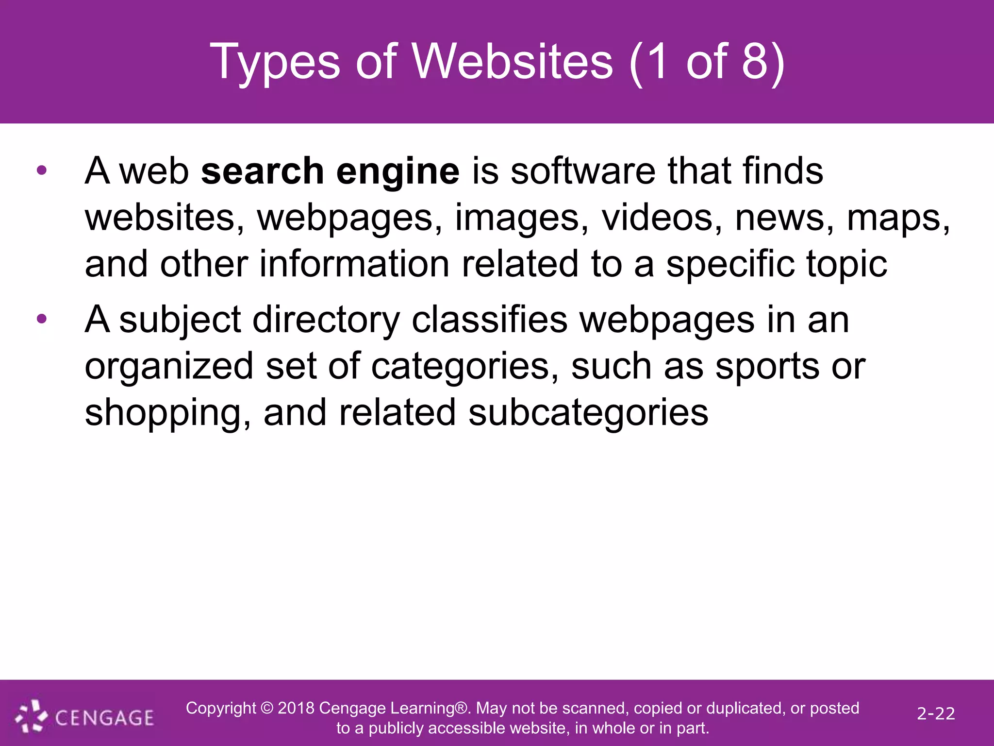 Copyright © 2018 Cengage Learning®. May not be scanned, copied or duplicated, or posted
to a publicly accessible website, in whole or in part.
2-22
Types of Websites (1 of 8)
• A web search engine is software that finds
websites, webpages, images, videos, news, maps,
and other information related to a specific topic
• A subject directory classifies webpages in an
organized set of categories, such as sports or
shopping, and related subcategories
 