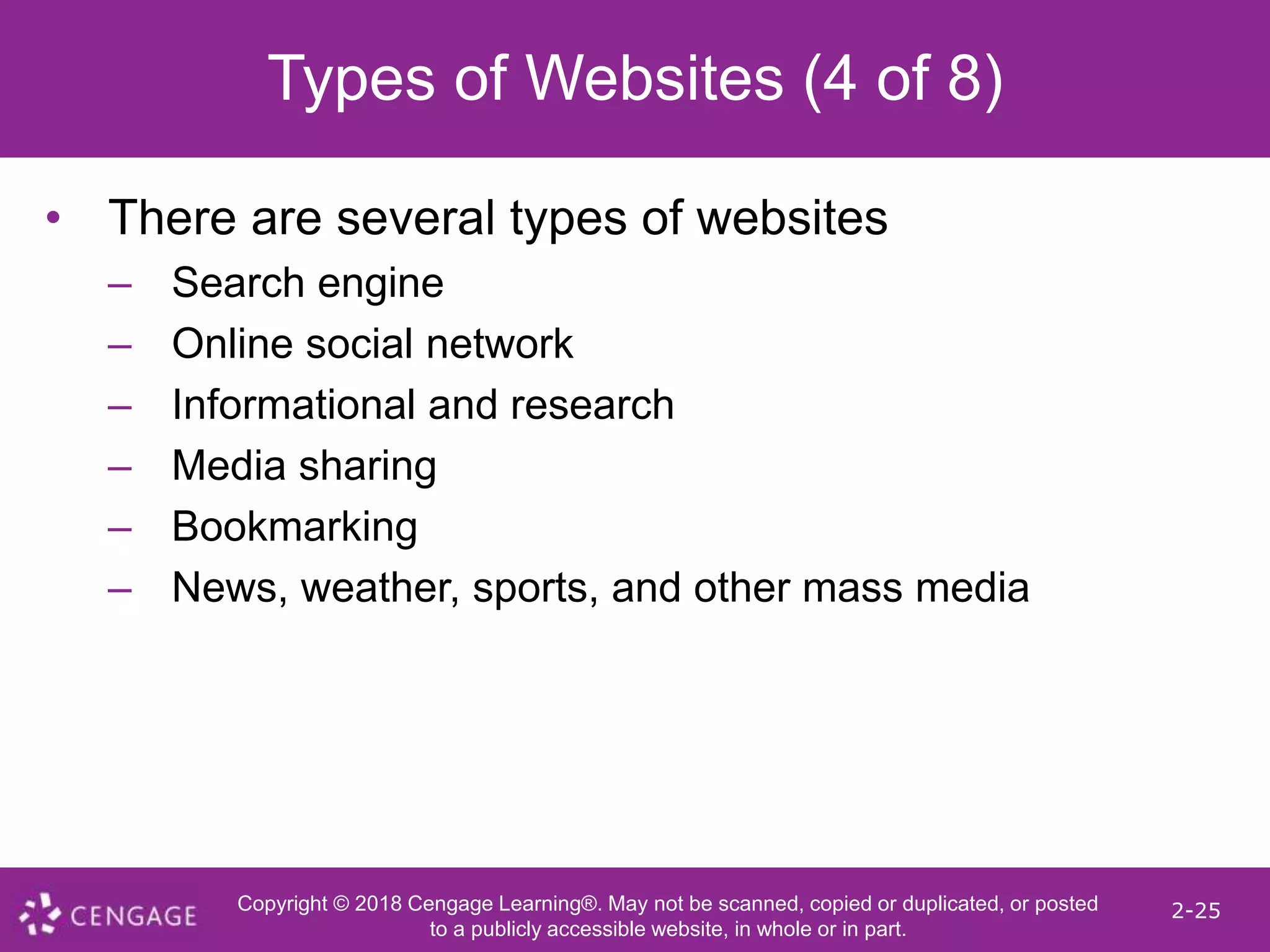 Copyright © 2018 Cengage Learning®. May not be scanned, copied or duplicated, or posted
to a publicly accessible website, in whole or in part.
2-25
Types of Websites (4 of 8)
• There are several types of websites
– Search engine
– Online social network
– Informational and research
– Media sharing
– Bookmarking
– News, weather, sports, and other mass media
 
