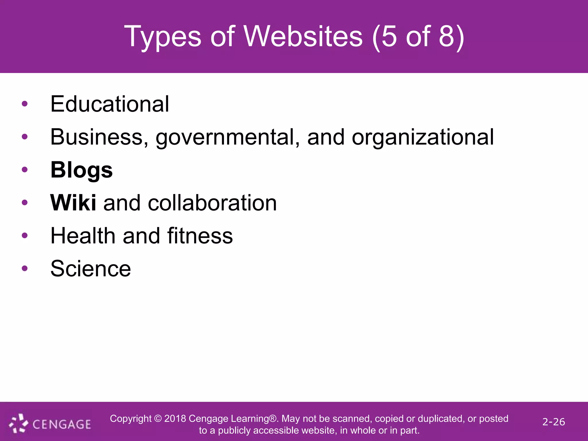 Copyright © 2018 Cengage Learning®. May not be scanned, copied or duplicated, or posted
to a publicly accessible website, in whole or in part.
2-26
Types of Websites (5 of 8)
• Educational
• Business, governmental, and organizational
• Blogs
• Wiki and collaboration
• Health and fitness
• Science
 