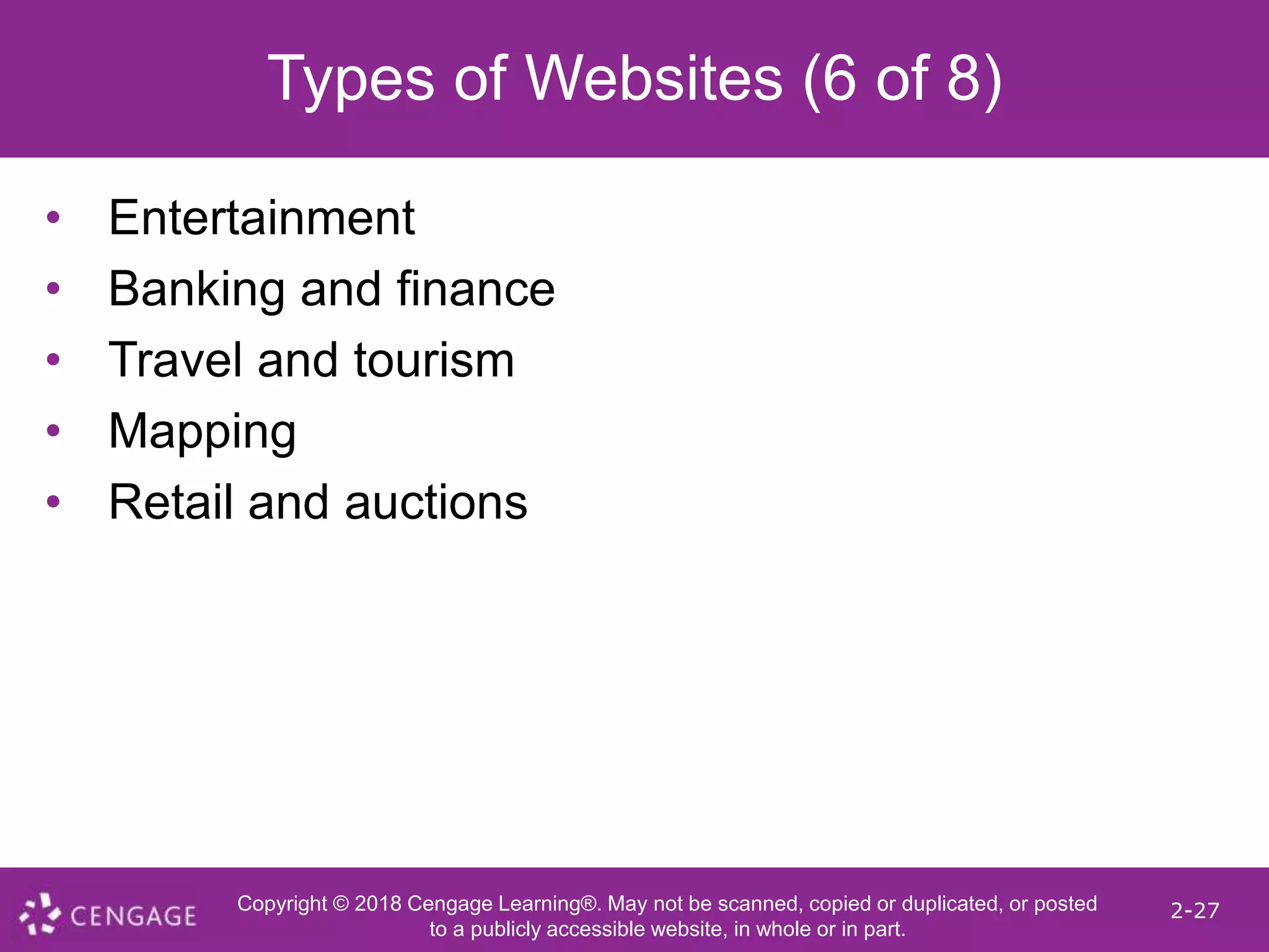 Copyright © 2018 Cengage Learning®. May not be scanned, copied or duplicated, or posted
to a publicly accessible website, in whole or in part.
2-27
Types of Websites (6 of 8)
• Entertainment
• Banking and finance
• Travel and tourism
• Mapping
• Retail and auctions
 