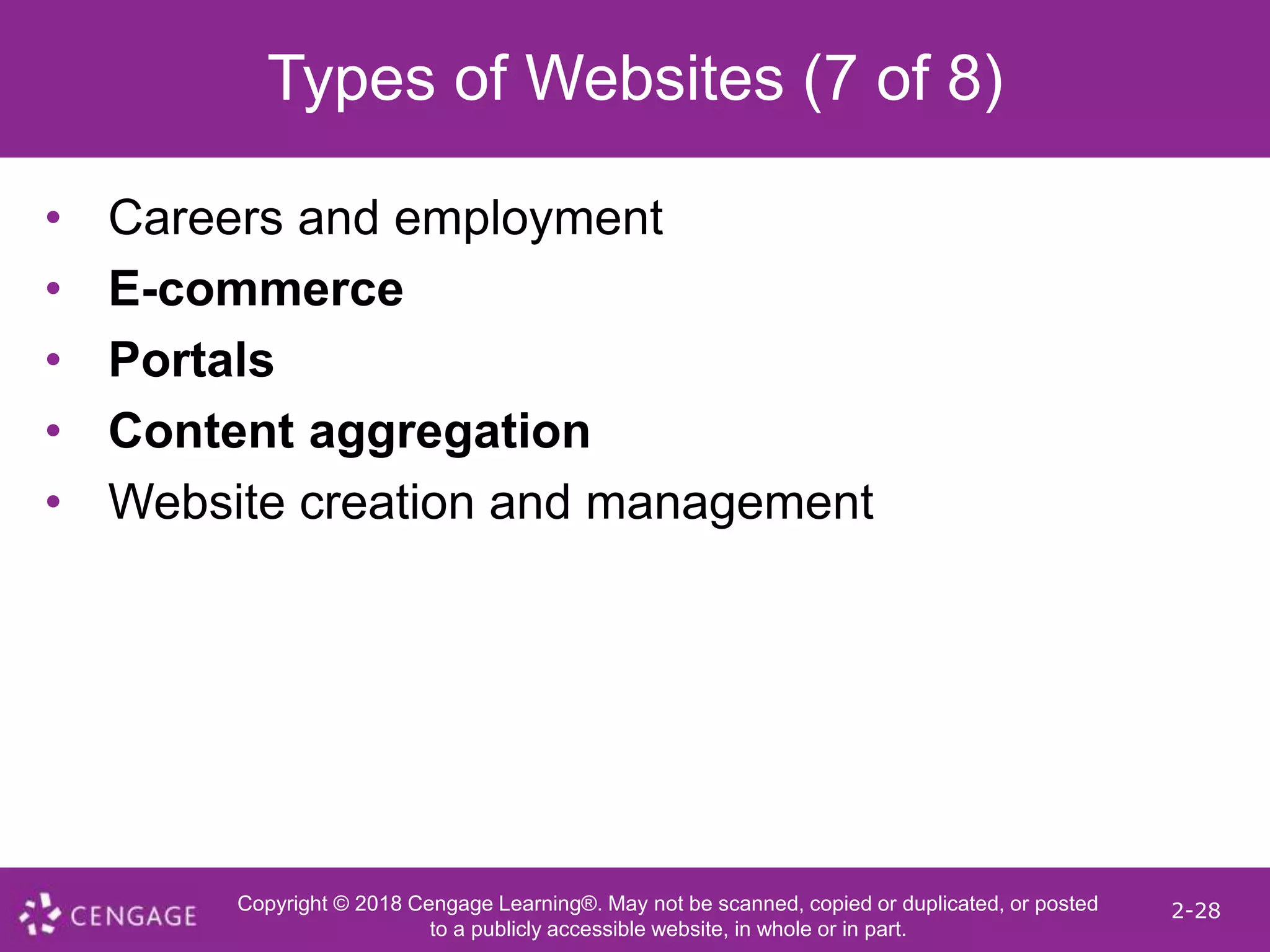 Copyright © 2018 Cengage Learning®. May not be scanned, copied or duplicated, or posted
to a publicly accessible website, in whole or in part.
2-28
Types of Websites (7 of 8)
• Careers and employment
• E-commerce
• Portals
• Content aggregation
• Website creation and management
 