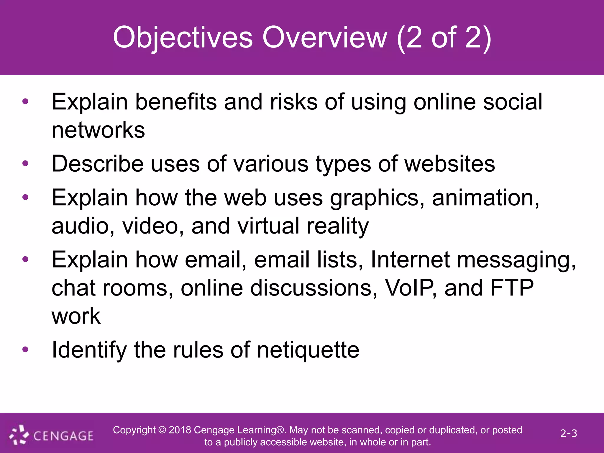 Copyright © 2018 Cengage Learning®. May not be scanned, copied or duplicated, or posted
to a publicly accessible website, in whole or in part.
2-3
Objectives Overview (2 of 2)
• Explain benefits and risks of using online social
networks
• Describe uses of various types of websites
• Explain how the web uses graphics, animation,
audio, video, and virtual reality
• Explain how email, email lists, Internet messaging,
chat rooms, online discussions, VoIP, and FTP
work
• Identify the rules of netiquette
 