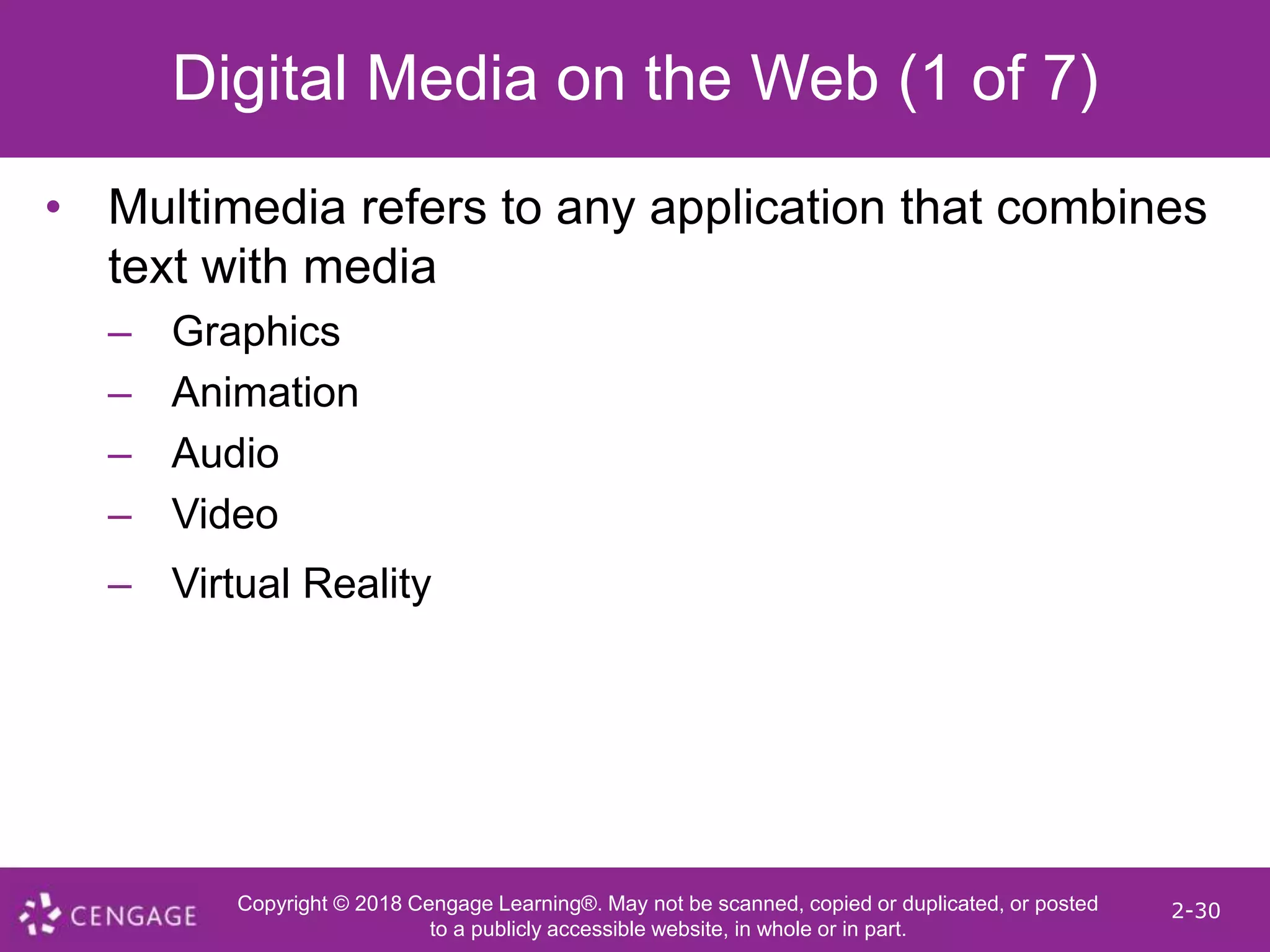 Copyright © 2018 Cengage Learning®. May not be scanned, copied or duplicated, or posted
to a publicly accessible website, in whole or in part.
2-30
Digital Media on the Web (1 of 7)
• Multimedia refers to any application that combines
text with media
– Graphics
– Animation
– Audio
– Video
– Virtual Reality
 