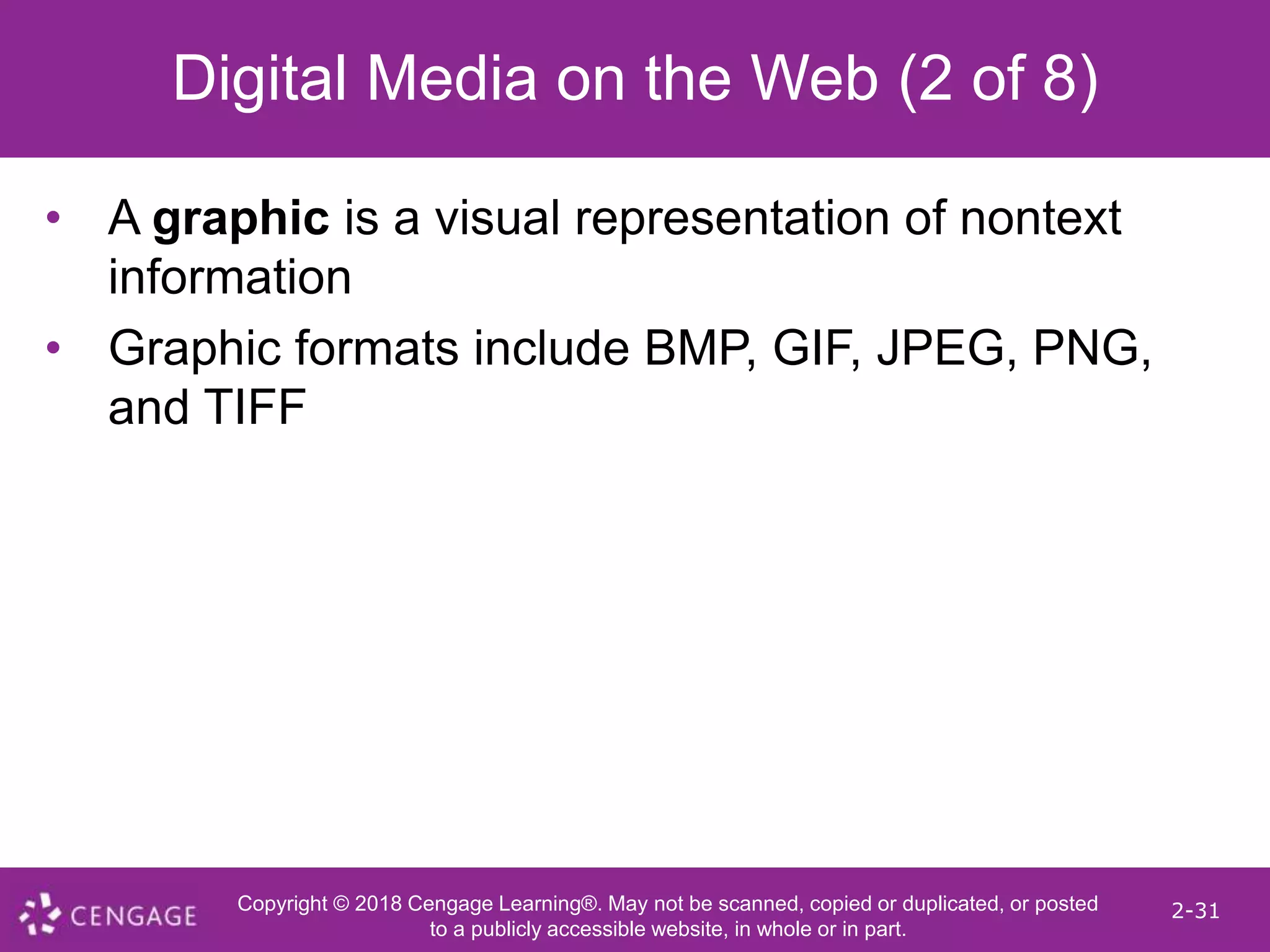 Copyright © 2018 Cengage Learning®. May not be scanned, copied or duplicated, or posted
to a publicly accessible website, in whole or in part.
2-31
Digital Media on the Web (2 of 8)
• A graphic is a visual representation of nontext
information
• Graphic formats include BMP, GIF, JPEG, PNG,
and TIFF
 