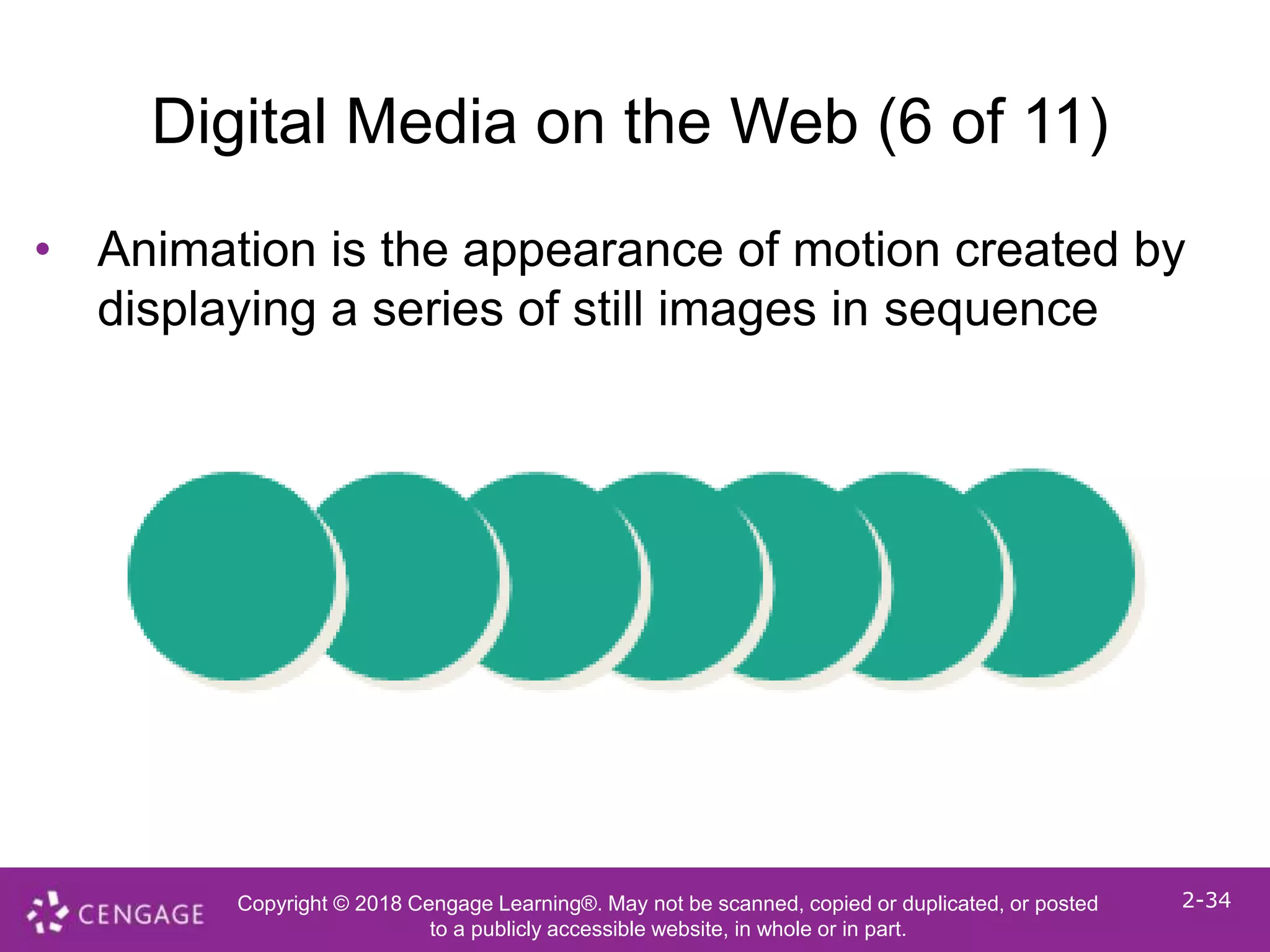 Copyright © 2018 Cengage Learning®. May not be scanned, copied or duplicated, or posted
to a publicly accessible website, in whole or in part.
2-34
Digital Media on the Web (6 of 11)
• Animation is the appearance of motion created by
displaying a series of still images in sequence
 