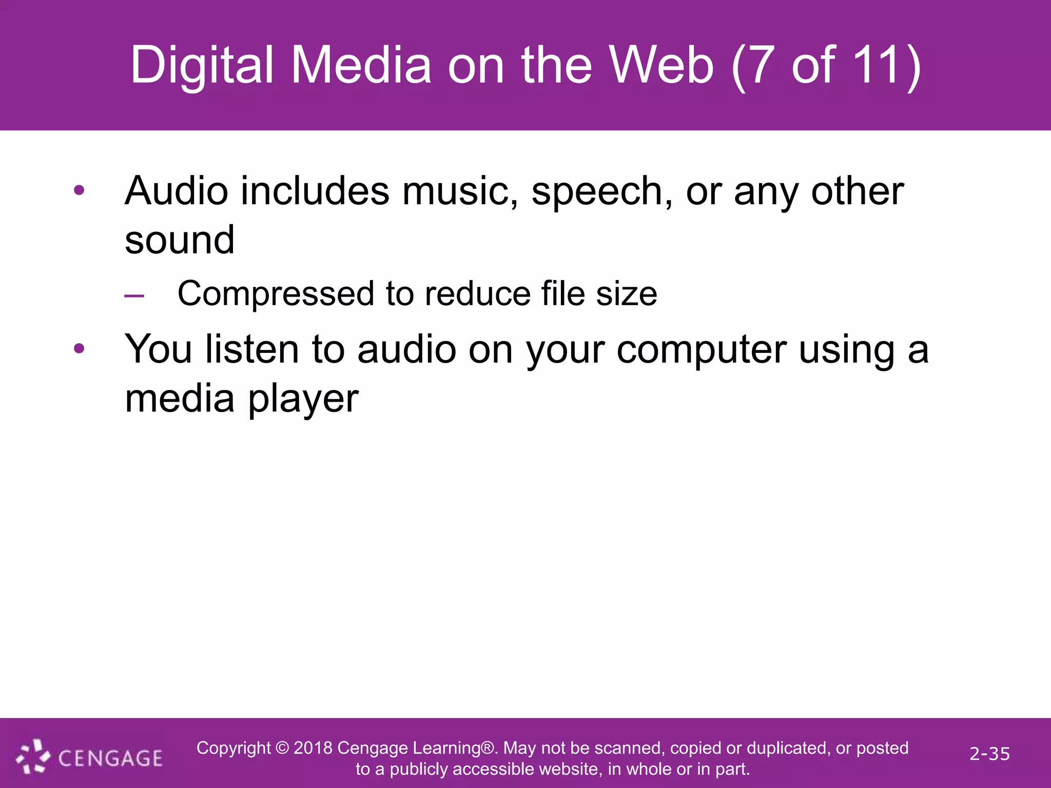 Copyright © 2018 Cengage Learning®. May not be scanned, copied or duplicated, or posted
to a publicly accessible website, in whole or in part.
2-35
Digital Media on the Web (7 of 11)
• Audio includes music, speech, or any other
sound
– Compressed to reduce file size
• You listen to audio on your computer using a
media player
 