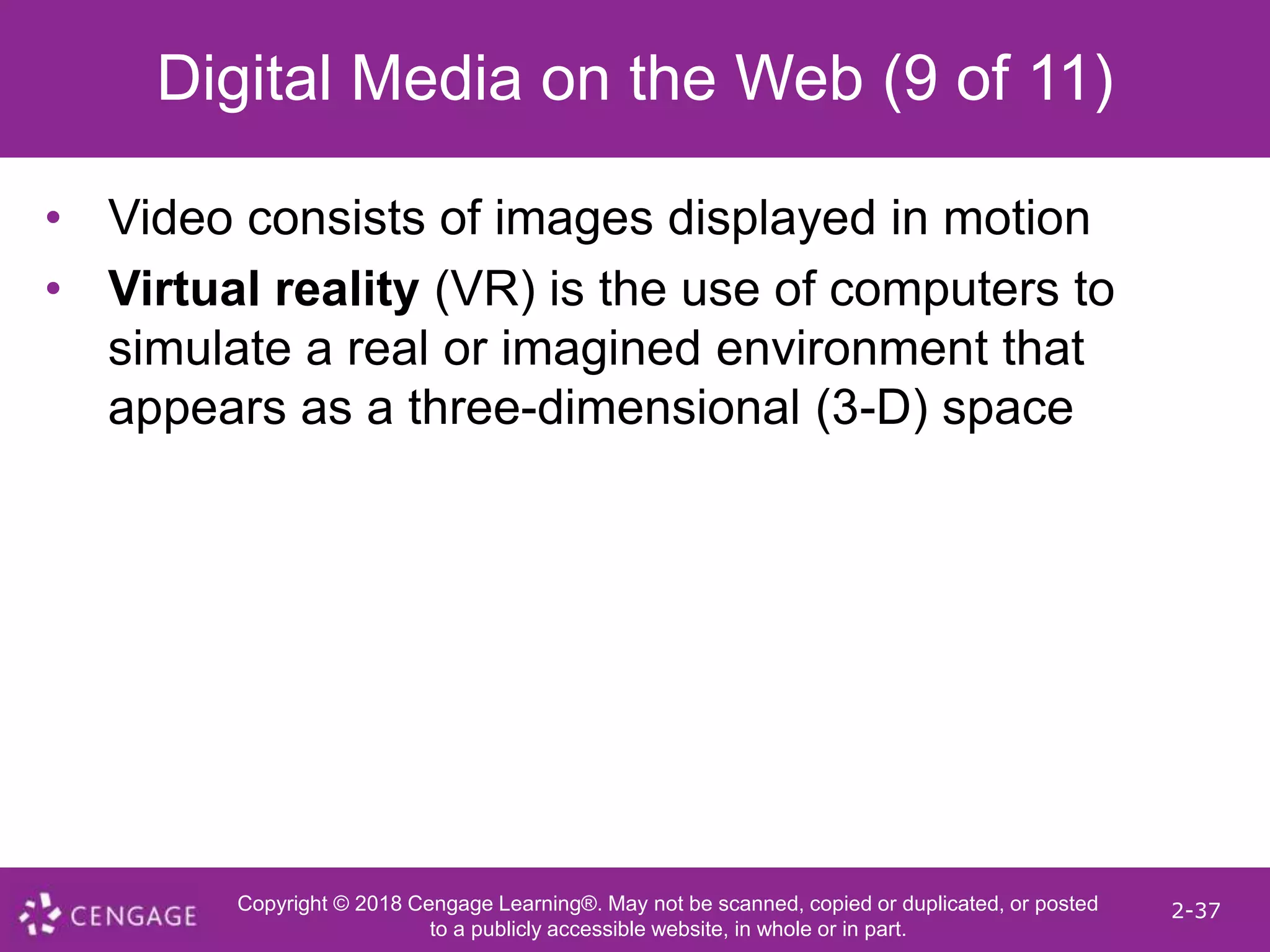 Copyright © 2018 Cengage Learning®. May not be scanned, copied or duplicated, or posted
to a publicly accessible website, in whole or in part.
2-37
Digital Media on the Web (9 of 11)
• Video consists of images displayed in motion
• Virtual reality (VR) is the use of computers to
simulate a real or imagined environment that
appears as a three-dimensional (3-D) space
 