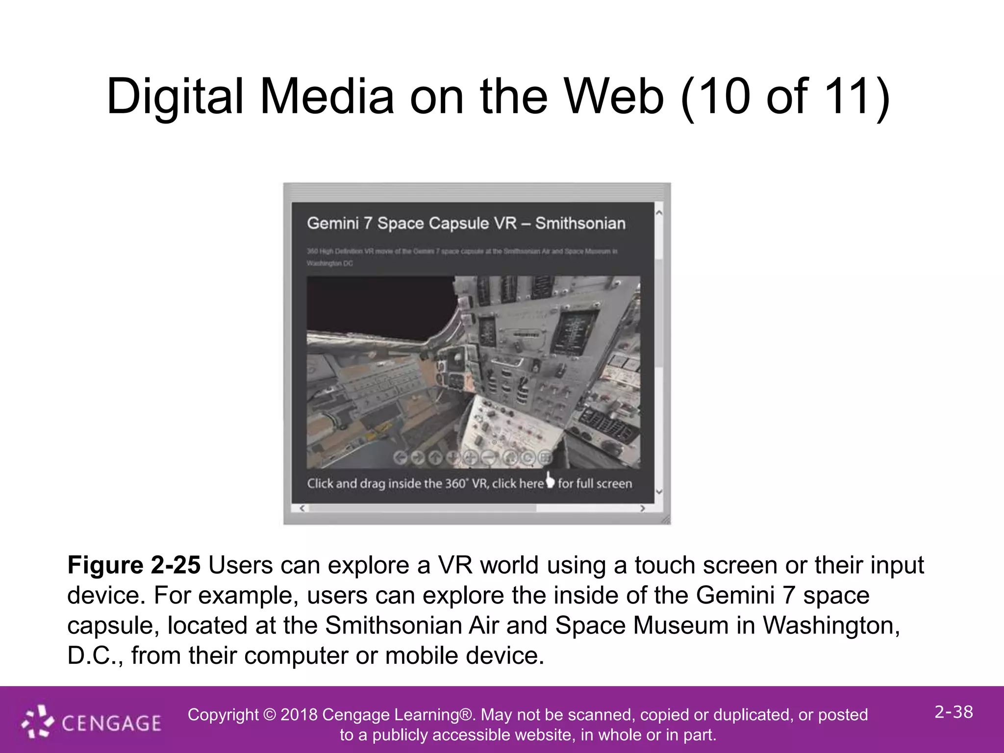 Copyright © 2018 Cengage Learning®. May not be scanned, copied or duplicated, or posted
to a publicly accessible website, in whole or in part.
2-38
Digital Media on the Web (10 of 11)
Figure 2-25 Users can explore a VR world using a touch screen or their input
device. For example, users can explore the inside of the Gemini 7 space
capsule, located at the Smithsonian Air and Space Museum in Washington,
D.C., from their computer or mobile device.
 