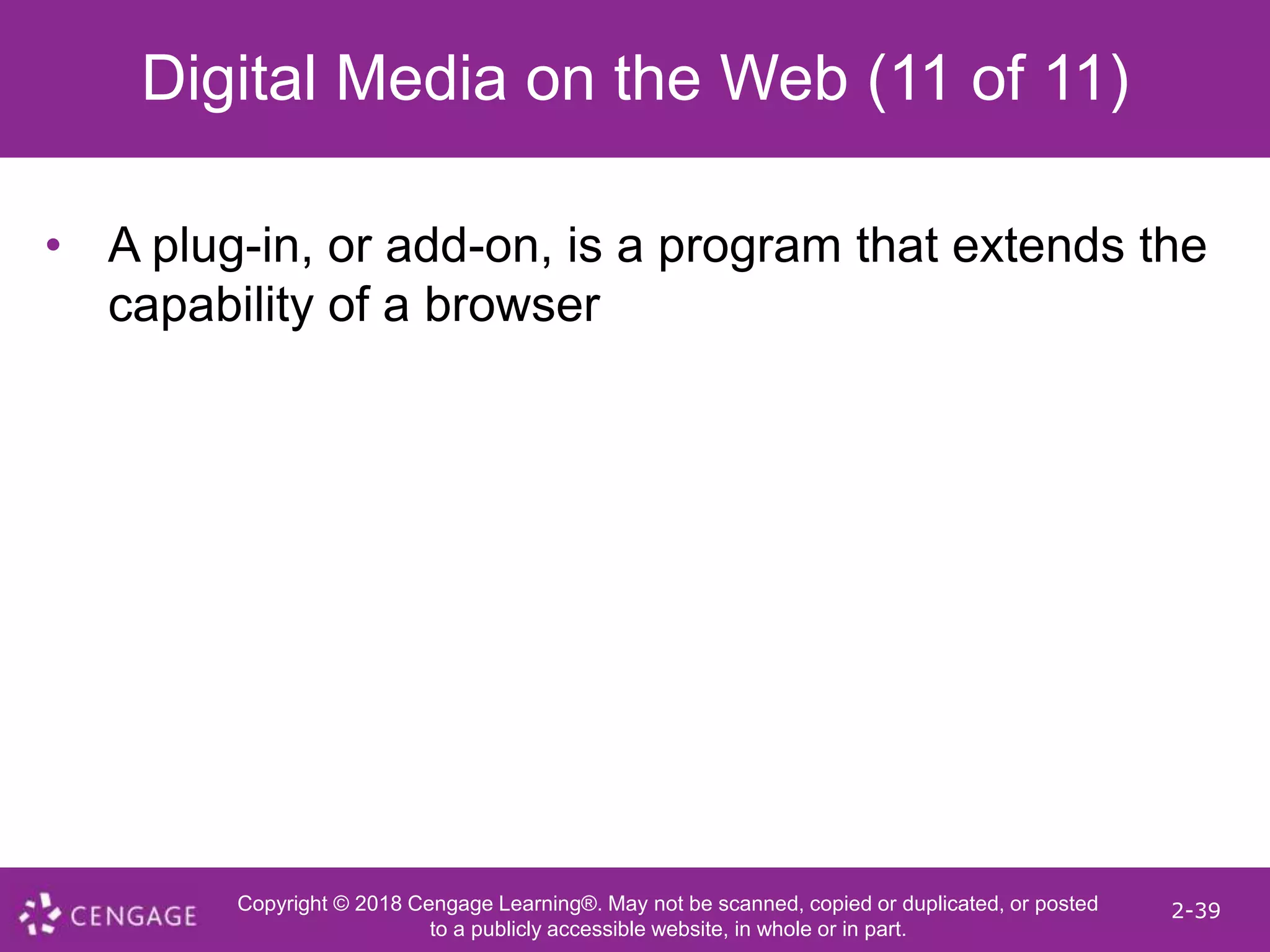 Copyright © 2018 Cengage Learning®. May not be scanned, copied or duplicated, or posted
to a publicly accessible website, in whole or in part.
2-39
Digital Media on the Web (11 of 11)
• A plug-in, or add-on, is a program that extends the
capability of a browser
 