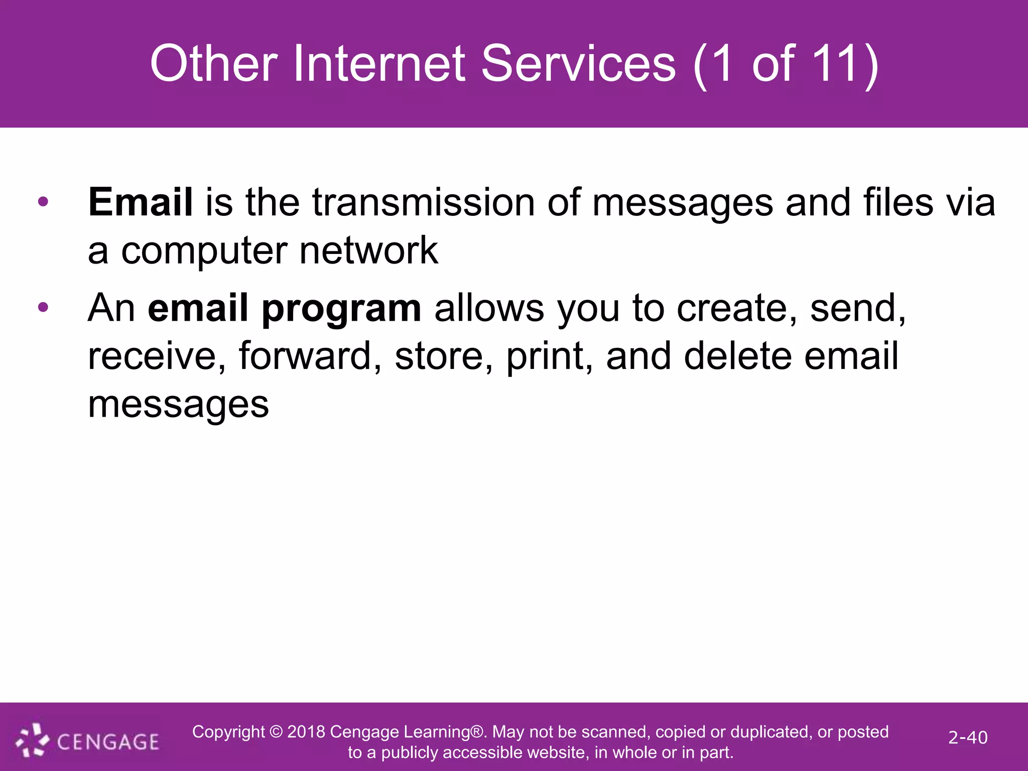 Copyright © 2018 Cengage Learning®. May not be scanned, copied or duplicated, or posted
to a publicly accessible website, in whole or in part.
2-40
Other Internet Services (1 of 11)
• Email is the transmission of messages and files via
a computer network
• An email program allows you to create, send,
receive, forward, store, print, and delete email
messages
 