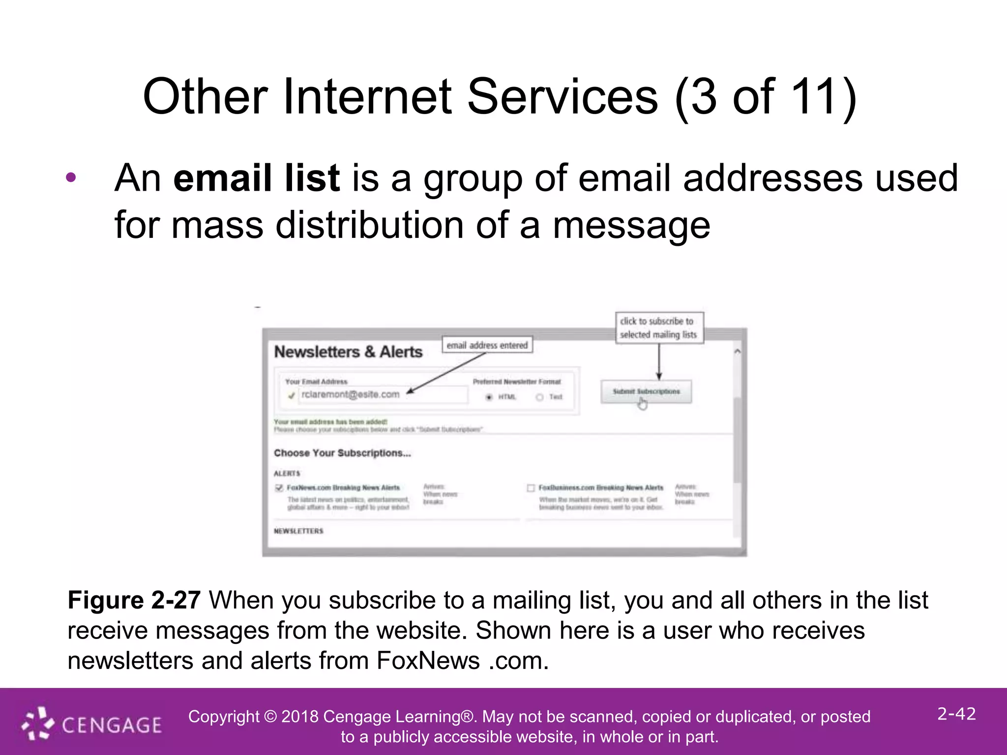 Copyright © 2018 Cengage Learning®. May not be scanned, copied or duplicated, or posted
to a publicly accessible website, in whole or in part.
2-42
Other Internet Services (3 of 11)
• An email list is a group of email addresses used
for mass distribution of a message
Figure 2-27 When you subscribe to a mailing list, you and all others in the list
receive messages from the website. Shown here is a user who receives
newsletters and alerts from FoxNews .com.
 