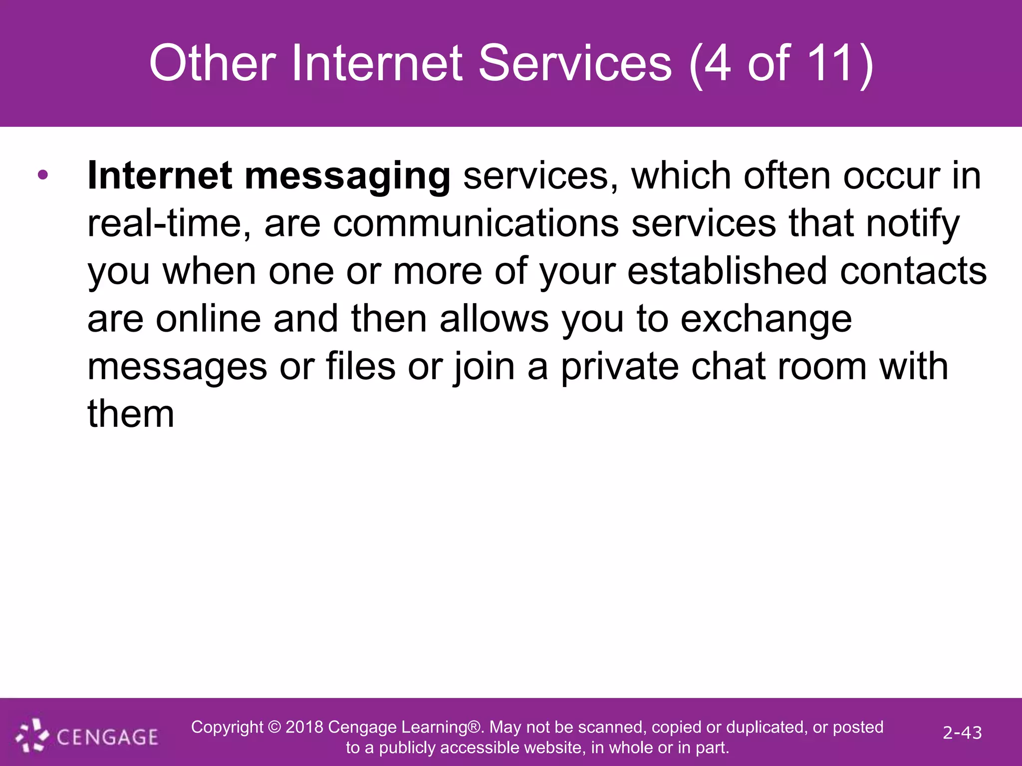 Copyright © 2018 Cengage Learning®. May not be scanned, copied or duplicated, or posted
to a publicly accessible website, in whole or in part.
2-43
Other Internet Services (4 of 11)
• Internet messaging services, which often occur in
real-time, are communications services that notify
you when one or more of your established contacts
are online and then allows you to exchange
messages or files or join a private chat room with
them
 
