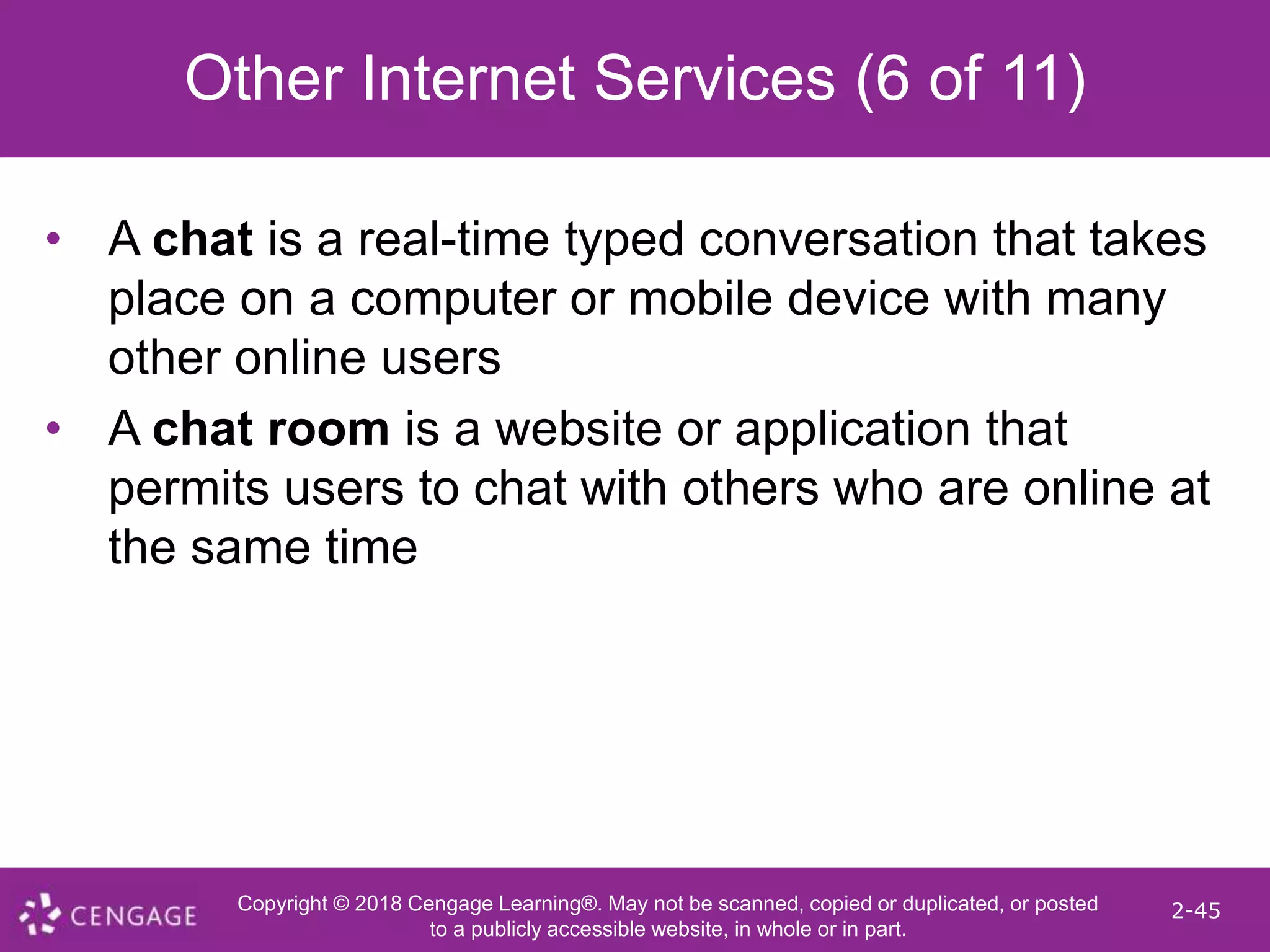 Copyright © 2018 Cengage Learning®. May not be scanned, copied or duplicated, or posted
to a publicly accessible website, in whole or in part.
2-45
Other Internet Services (6 of 11)
• A chat is a real-time typed conversation that takes
place on a computer or mobile device with many
other online users
• A chat room is a website or application that
permits users to chat with others who are online at
the same time
 