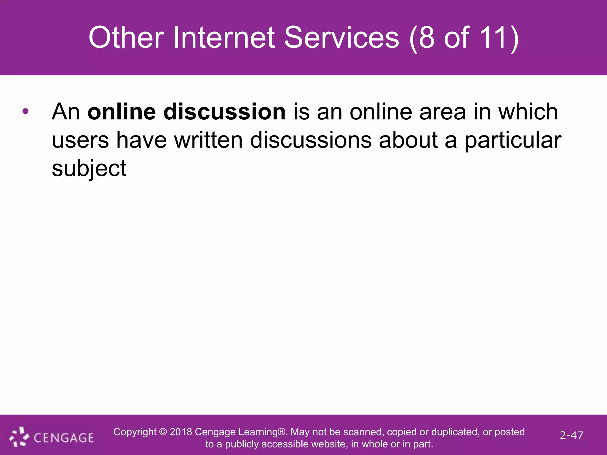 Copyright © 2018 Cengage Learning®. May not be scanned, copied or duplicated, or posted
to a publicly accessible website, in whole or in part.
2-47
Other Internet Services (8 of 11)
• An online discussion is an online area in which
users have written discussions about a particular
subject
 