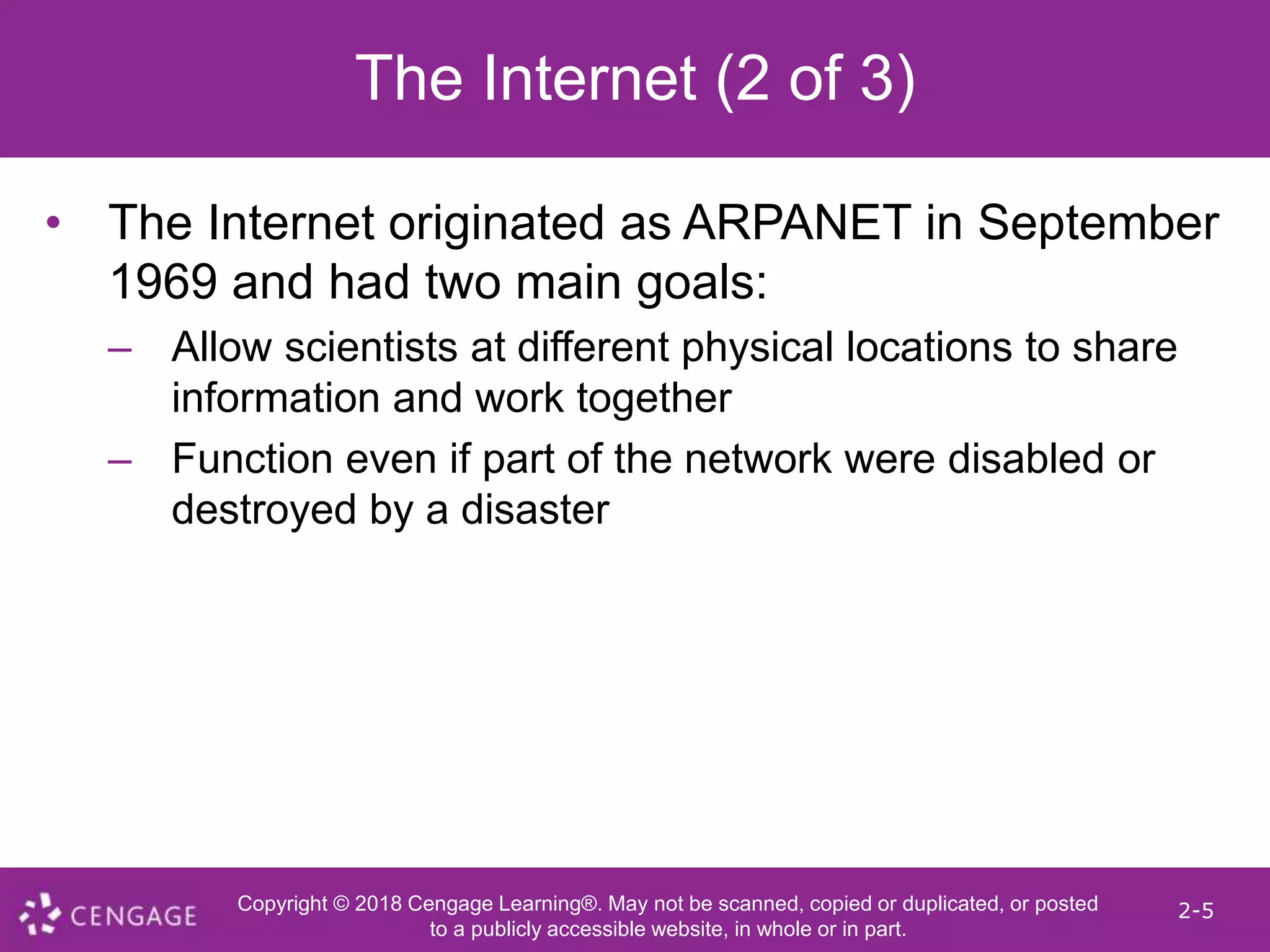 Copyright © 2018 Cengage Learning®. May not be scanned, copied or duplicated, or posted
to a publicly accessible website, in whole or in part.
2-5
The Internet (2 of 3)
• The Internet originated as ARPANET in September
1969 and had two main goals:
– Allow scientists at different physical locations to share
information and work together
– Function even if part of the network were disabled or
destroyed by a disaster
 