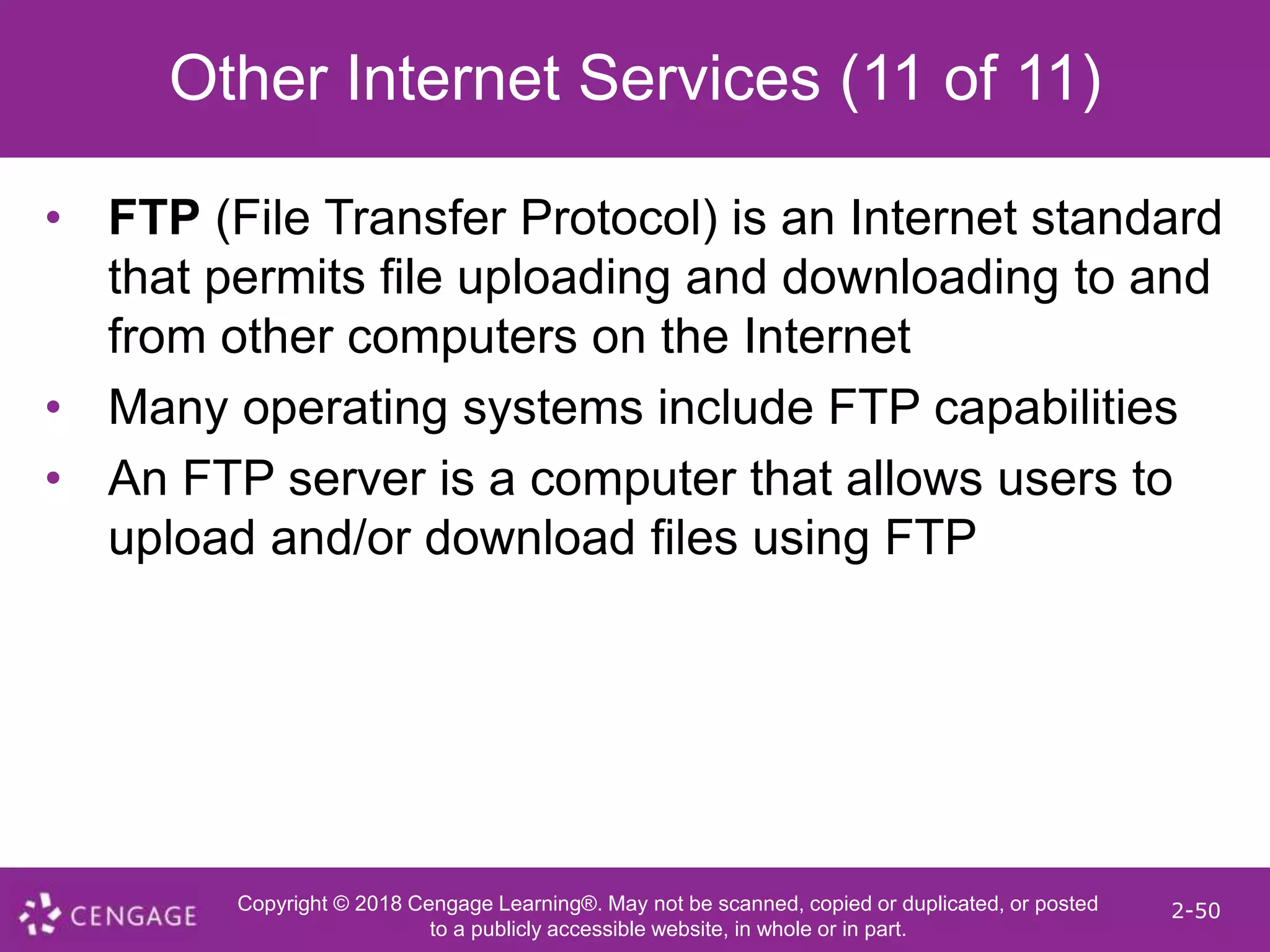 Copyright © 2018 Cengage Learning®. May not be scanned, copied or duplicated, or posted
to a publicly accessible website, in whole or in part.
2-50
Other Internet Services (11 of 11)
• FTP (File Transfer Protocol) is an Internet standard
that permits file uploading and downloading to and
from other computers on the Internet
• Many operating systems include FTP capabilities
• An FTP server is a computer that allows users to
upload and/or download files using FTP
 