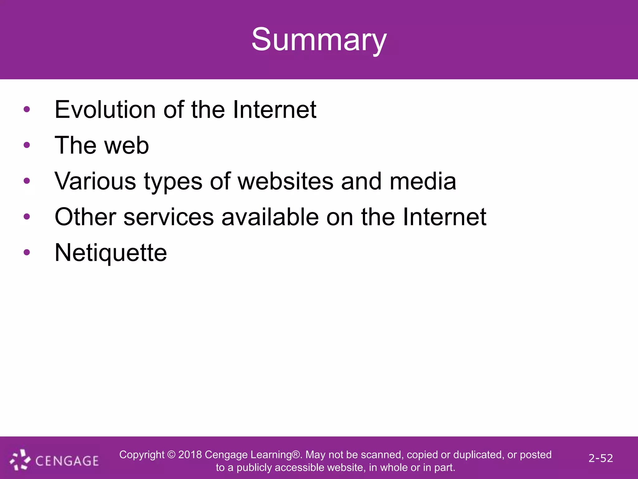 Copyright © 2018 Cengage Learning®. May not be scanned, copied or duplicated, or posted
to a publicly accessible website, in whole or in part.
2-52
Summary
• Evolution of the Internet
• The web
• Various types of websites and media
• Other services available on the Internet
• Netiquette
 