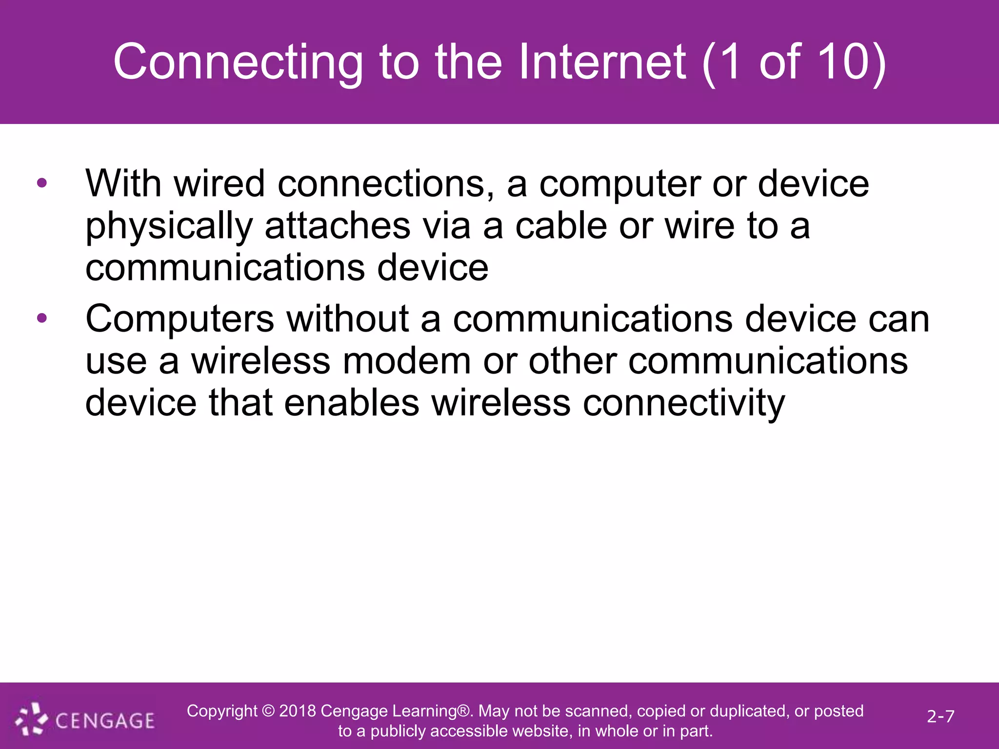 Copyright © 2018 Cengage Learning®. May not be scanned, copied or duplicated, or posted
to a publicly accessible website, in whole or in part.
2-7
Connecting to the Internet (1 of 10)
• With wired connections, a computer or device
physically attaches via a cable or wire to a
communications device
• Computers without a communications device can
use a wireless modem or other communications
device that enables wireless connectivity
 
