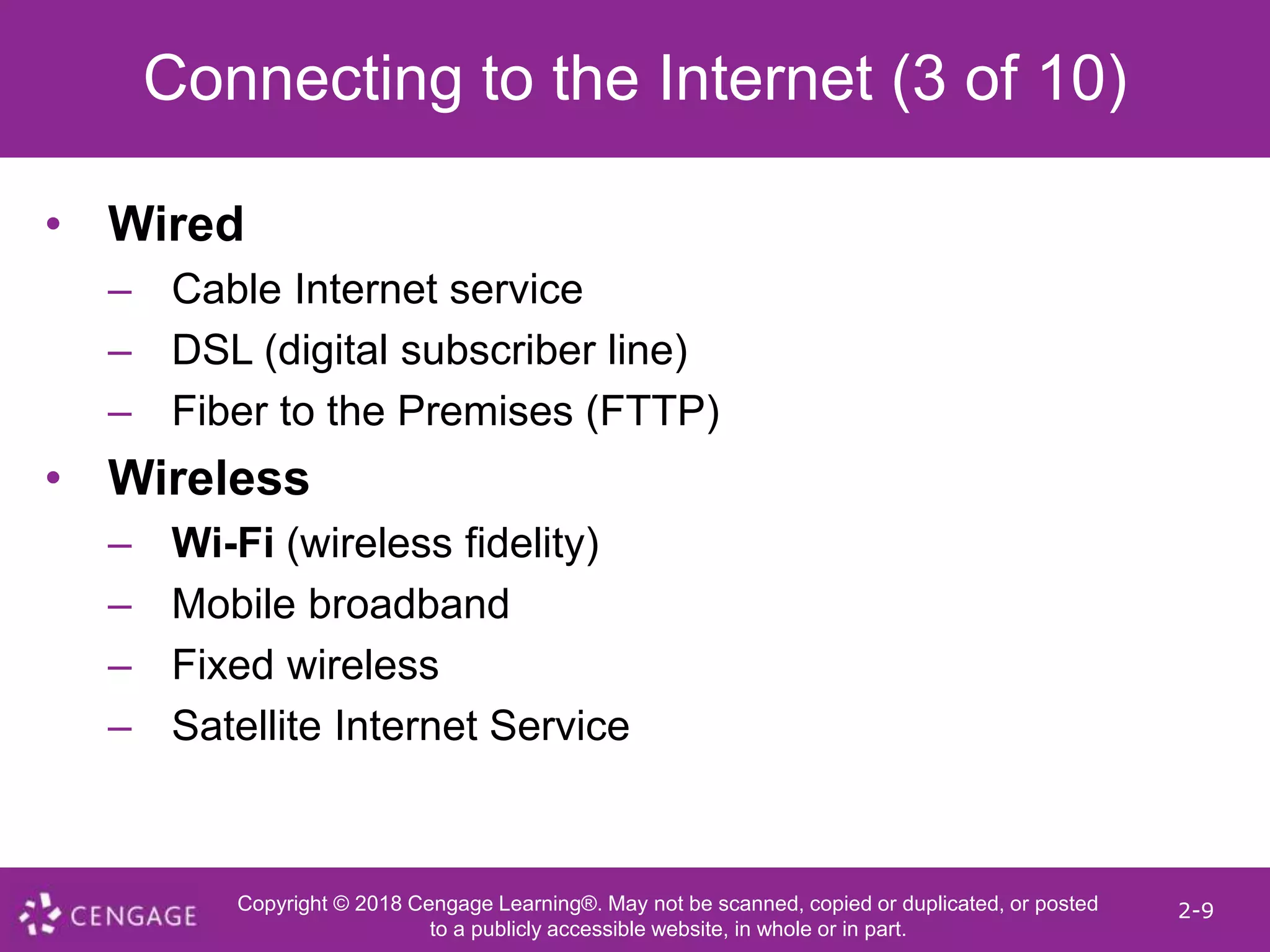 Copyright © 2018 Cengage Learning®. May not be scanned, copied or duplicated, or posted
to a publicly accessible website, in whole or in part.
2-9
Connecting to the Internet (3 of 10)
• Wired
– Cable Internet service
– DSL (digital subscriber line)
– Fiber to the Premises (FTTP)
• Wireless
– Wi-Fi (wireless fidelity)
– Mobile broadband
– Fixed wireless
– Satellite Internet Service
 