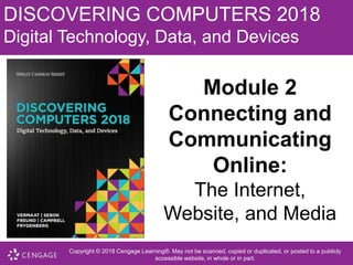 DISCOVERING COMPUTERS 2018
Digital Technology, Data, and Devices
Module 2
Connecting and
Communicating
Online:
The Internet,
Website, and Media
Copyright © 2018 Cengage Learning®. May not be scanned, copied or duplicated, or posted to a publicly
accessible website, in whole or in part.
 