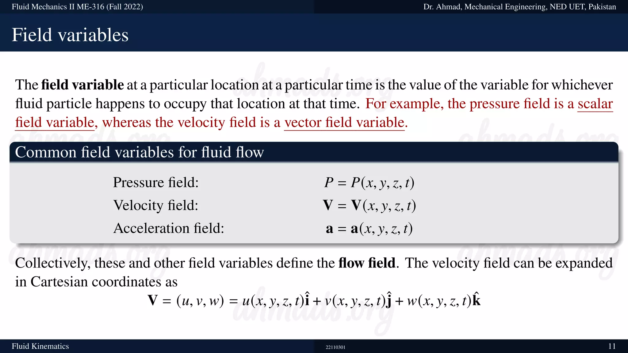 Fluid Mechanics II ME-316 (Fall 2022) Dr. Ahmad, Mechanical Engineering, NED UET, Pakistan
Field variables
The field variable at a particular location at a particular time is the value of the variable for whichever
fluid particle happens to occupy that location at that time. For example, the pressure field is a scalar
field variable, whereas the velocity field is a vector field variable.
Common field variables for fluid flow
Pressure field: P = P(x, y, z, t)
Velocity field: V = V(x, y, z, t)
Acceleration field: a = a(x, y, z, t)
Collectively, these and other field variables define the flow field. The velocity field can be expanded
in Cartesian coordinates as
V = (u, v, w) = u(x, y, z, t)î + v(x, y, z, t)ĵ + w(x, y, z, t)k̂
Fluid Kinematics 22110301 11
 