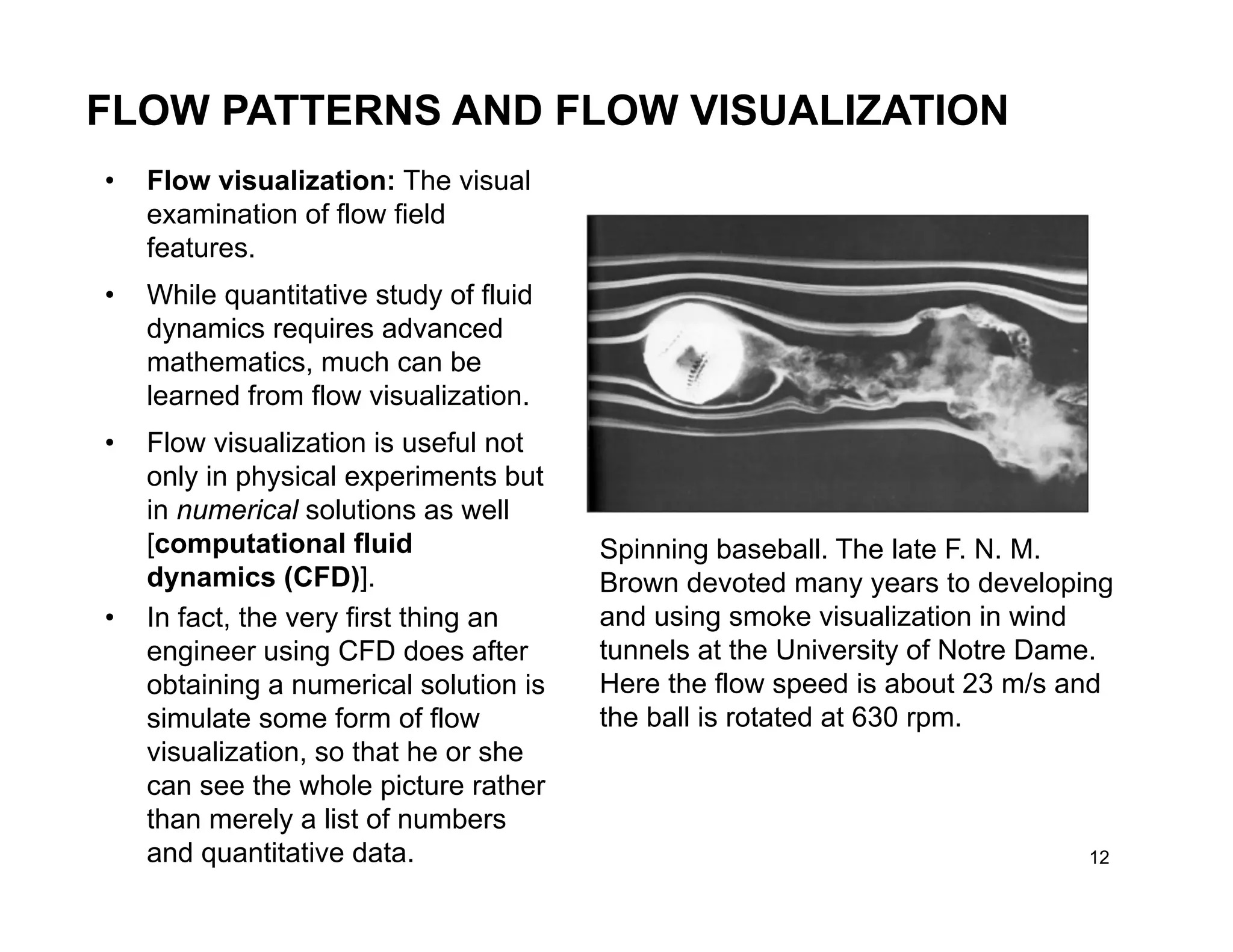 12
FLOW PATTERNS AND FLOW VISUALIZATION
Spinning baseball. The late F. N. M.
Brown devoted many years to developing
and using smoke visualization in wind
tunnels at the University of Notre Dame.
Here the flow speed is about 23 m/s and
the ball is rotated at 630 rpm.
• Flow visualization: The visual
examination of flow field
features.
• While quantitative study of fluid
dynamics requires advanced
mathematics, much can be
learned from flow visualization.
• Flow visualization is useful not
only in physical experiments but
in numerical solutions as well
[computational fluid
dynamics (CFD)].
• In fact, the very first thing an
engineer using CFD does after
obtaining a numerical solution is
simulate some form of flow
visualization, so that he or she
can see the whole picture rather
than merely a list of numbers
and quantitative data.
 