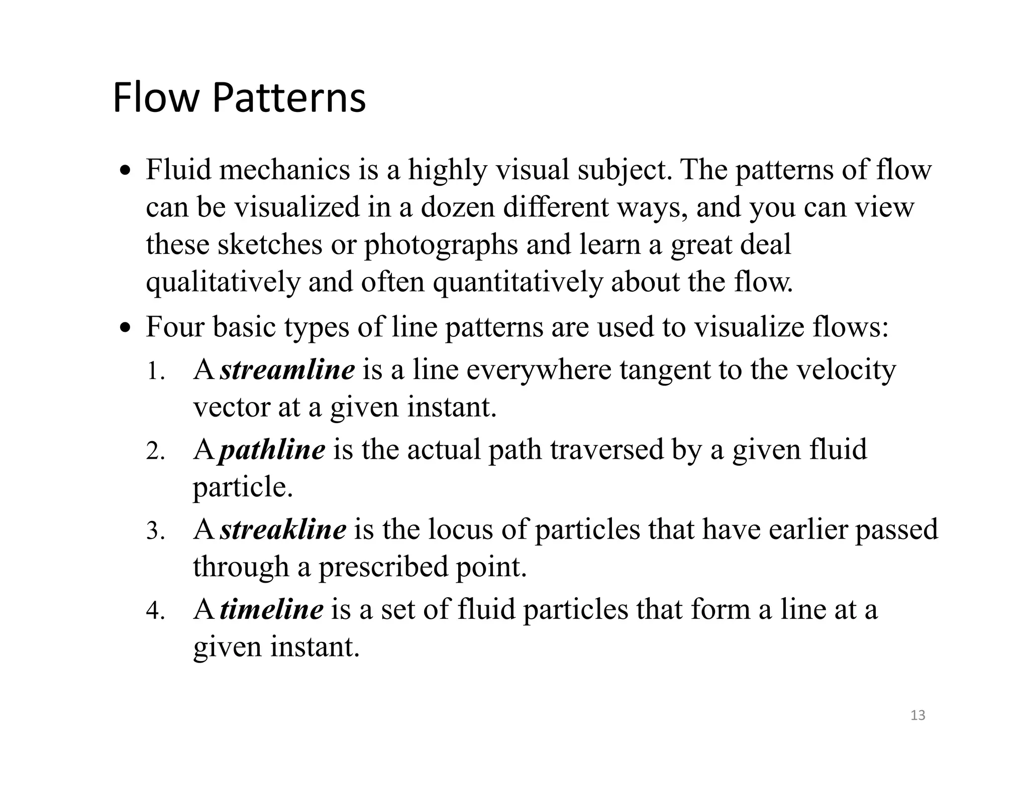 Flow Patterns
 Fluid mechanics is a highly visual subject. The patterns of flow
can be visualized in a dozen different ways, and you can view
these sketches or photographs and learn a great deal
qualitatively and often quantitatively about the flow.
 Four basic types of line patterns are used to visualize flows:
1. Astreamline is a line everywhere tangent to the velocity
vector at a given instant.
2. Apathline is the actual path traversed by a given fluid
particle.
3. Astreakline is the locus of particles that have earlier passed
through a prescribed point.
4. Atimeline is a set of fluid particles that form a line at a
given instant.
13
 