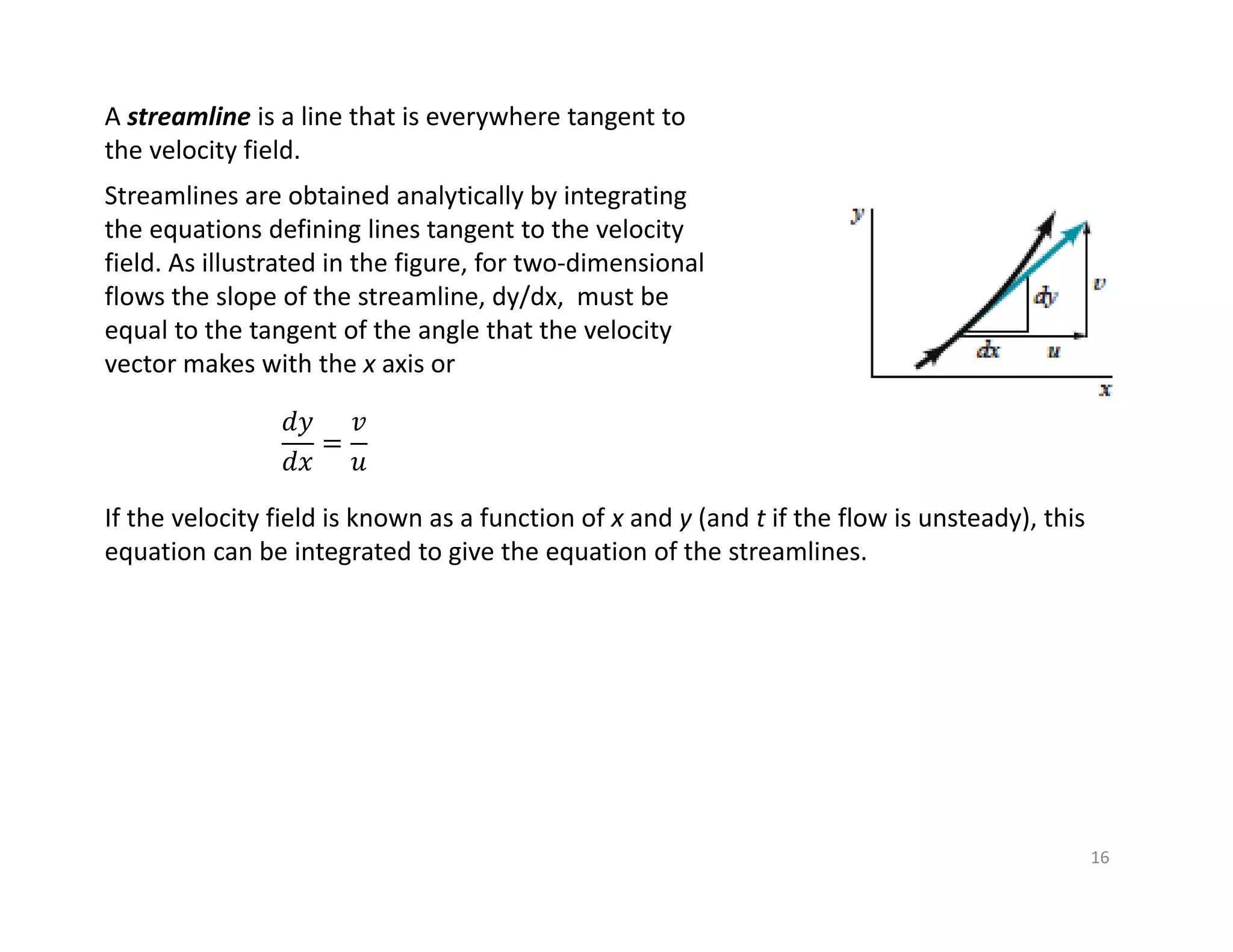 16
A streamline is a line that is everywhere tangent to
the velocity field.
Streamlines are obtained analytically by integrating
the equations defining lines tangent to the velocity
field. As illustrated in the figure, for two‐dimensional
flows the slope of the streamline, dy/dx, must be
equal to the tangent of the angle that the velocity
vector makes with the x axis or
𝑑𝑦
𝑑𝑥
𝑣
𝑢
If the velocity field is known as a function of x and y (and t if the flow is unsteady), this
equation can be integrated to give the equation of the streamlines.
 