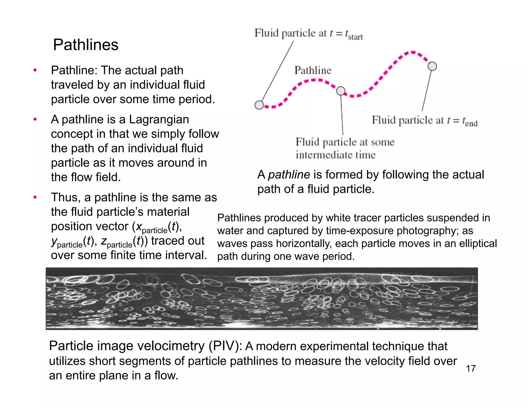 17
Pathlines
• Pathline: The actual path
traveled by an individual fluid
particle over some time period.
• A pathline is a Lagrangian
concept in that we simply follow
the path of an individual fluid
particle as it moves around in
the flow field.
• Thus, a pathline is the same as
the fluid particle’s material
position vector (xparticle(t),
yparticle(t), zparticle(t)) traced out
over some finite time interval.
A pathline is formed by following the actual
path of a fluid particle.
Pathlines produced by white tracer particles suspended in
water and captured by time-exposure photography; as
waves pass horizontally, each particle moves in an elliptical
path during one wave period.
Particle image velocimetry (PIV): A modern experimental technique that
utilizes short segments of particle pathlines to measure the velocity field over
an entire plane in a flow.
 