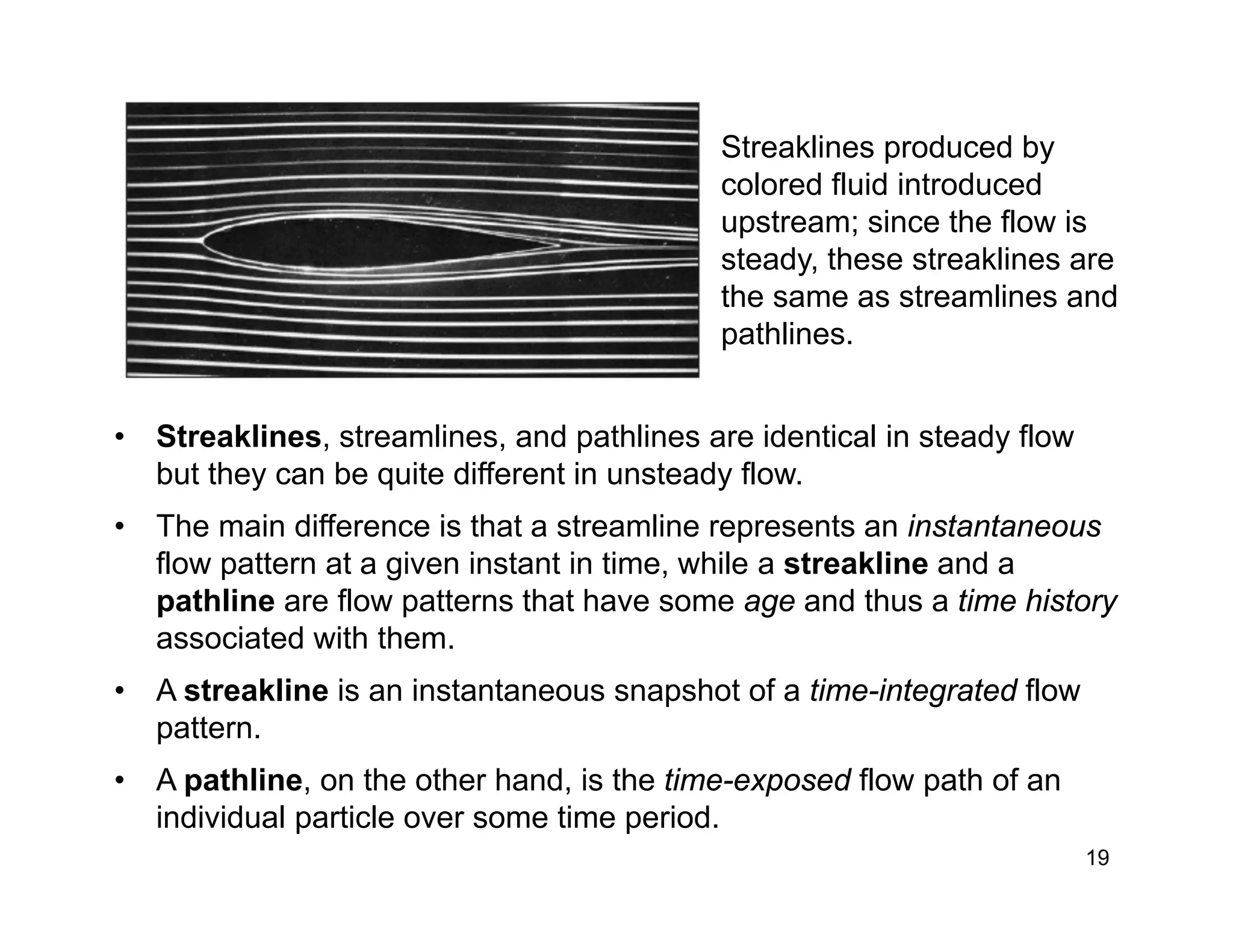 19
Streaklines produced by
colored fluid introduced
upstream; since the flow is
steady, these streaklines are
the same as streamlines and
pathlines.
• Streaklines, streamlines, and pathlines are identical in steady flow
but they can be quite different in unsteady flow.
• The main difference is that a streamline represents an instantaneous
flow pattern at a given instant in time, while a streakline and a
pathline are flow patterns that have some age and thus a time history
associated with them.
• A streakline is an instantaneous snapshot of a time-integrated flow
pattern.
• A pathline, on the other hand, is the time-exposed flow path of an
individual particle over some time period.
 