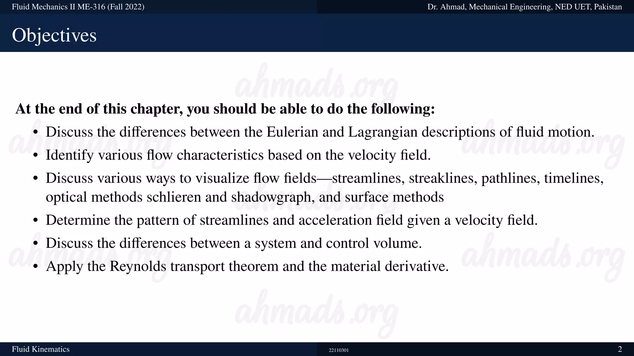 Fluid Mechanics II ME-316 (Fall 2022) Dr. Ahmad, Mechanical Engineering, NED UET, Pakistan
Objectives
At the end of this chapter, you should be able to do the following:
• Discuss the differences between the Eulerian and Lagrangian descriptions of fluid motion.
• Identify various flow characteristics based on the velocity field.
• Discuss various ways to visualize flow fields—streamlines, streaklines, pathlines, timelines,
optical methods schlieren and shadowgraph, and surface methods
• Determine the pattern of streamlines and acceleration field given a velocity field.
• Discuss the differences between a system and control volume.
• Apply the Reynolds transport theorem and the material derivative.
Fluid Kinematics 22110301 2
 