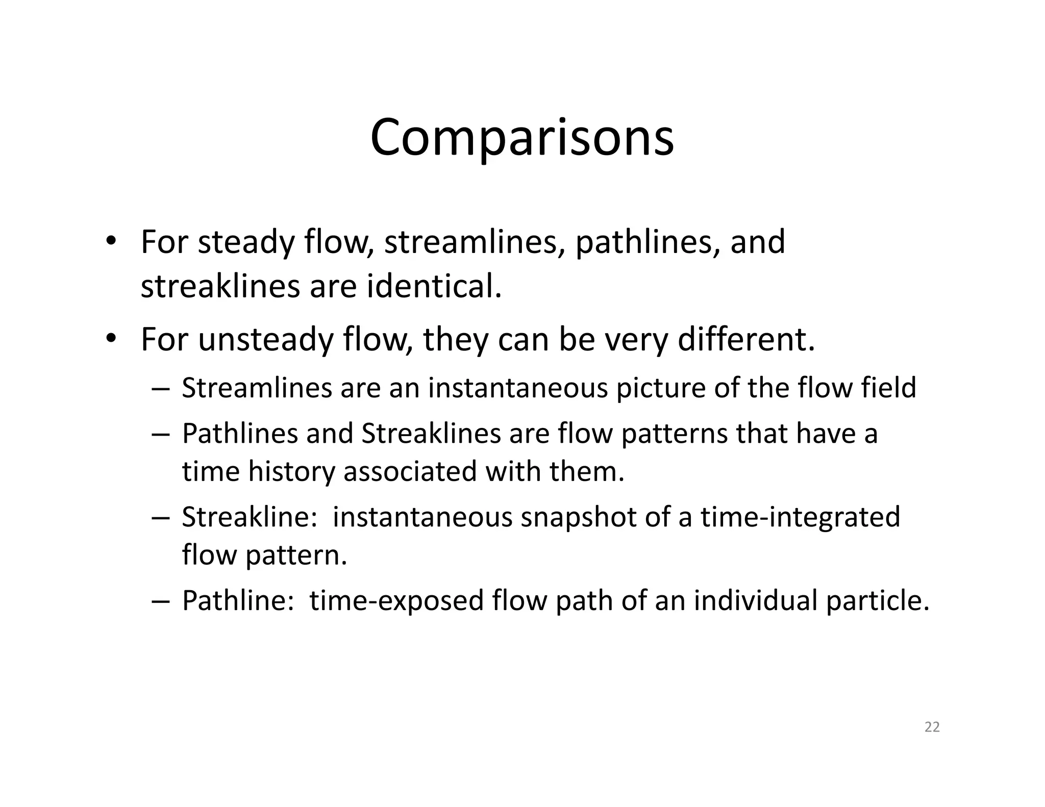 Comparisons
• For steady flow, streamlines, pathlines, and
streaklines are identical.
• For unsteady flow, they can be very different.
– Streamlines are an instantaneous picture of the flow field
– Pathlines and Streaklines are flow patterns that have a
time history associated with them.
– Streakline: instantaneous snapshot of a time‐integrated
flow pattern.
– Pathline: time‐exposed flow path of an individual particle.
22
 