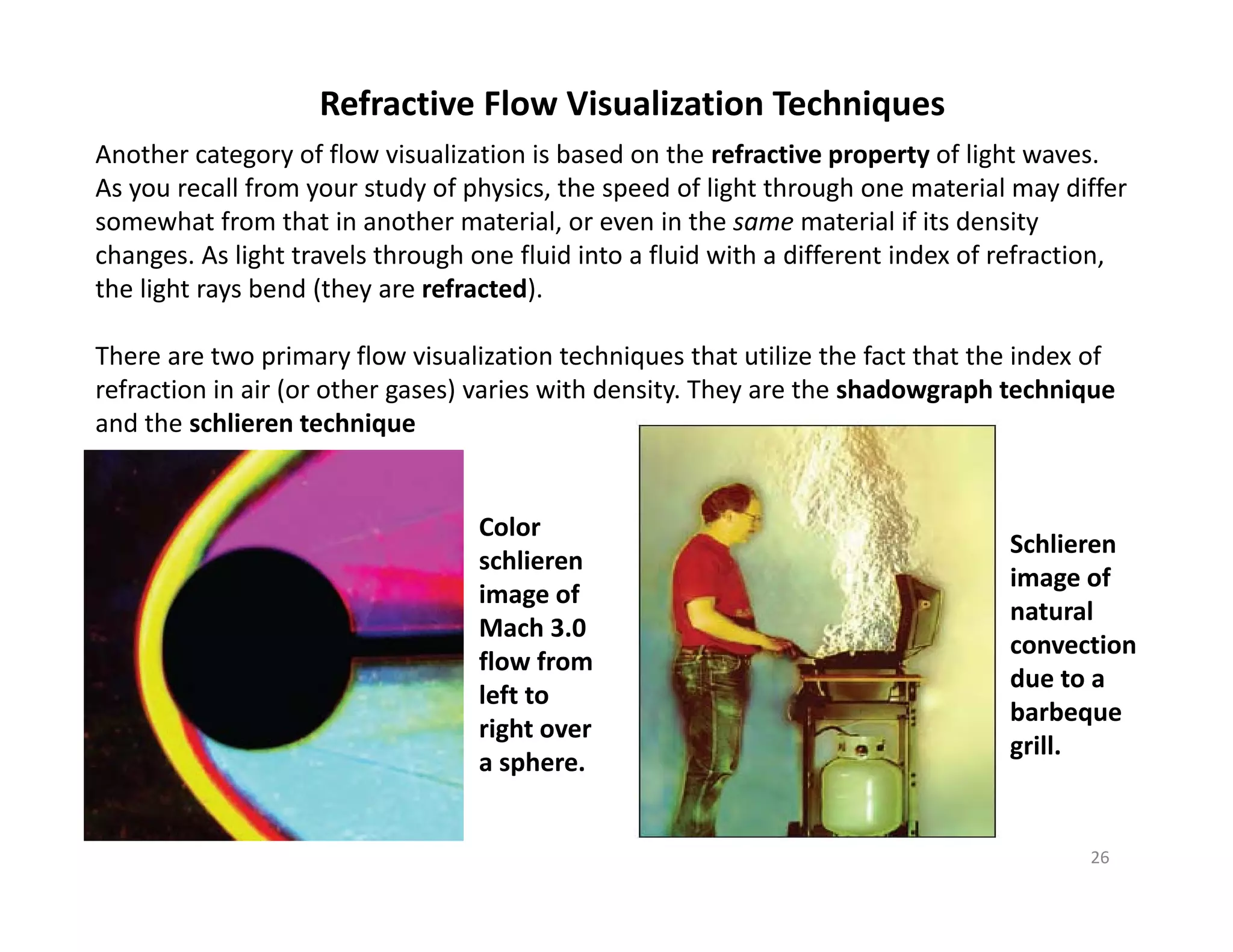26
Refractive Flow Visualization Techniques
Another category of flow visualization is based on the refractive property of light waves.
As you recall from your study of physics, the speed of light through one material may differ
somewhat from that in another material, or even in the same material if its density
changes. As light travels through one fluid into a fluid with a different index of refraction,
the light rays bend (they are refracted).
There are two primary flow visualization techniques that utilize the fact that the index of
refraction in air (or other gases) varies with density. They are the shadowgraph technique
and the schlieren technique
Schlieren
image of
natural
convection
due to a
barbeque
grill.
Color
schlieren
image of
Mach 3.0
flow from
left to
right over
a sphere.
 