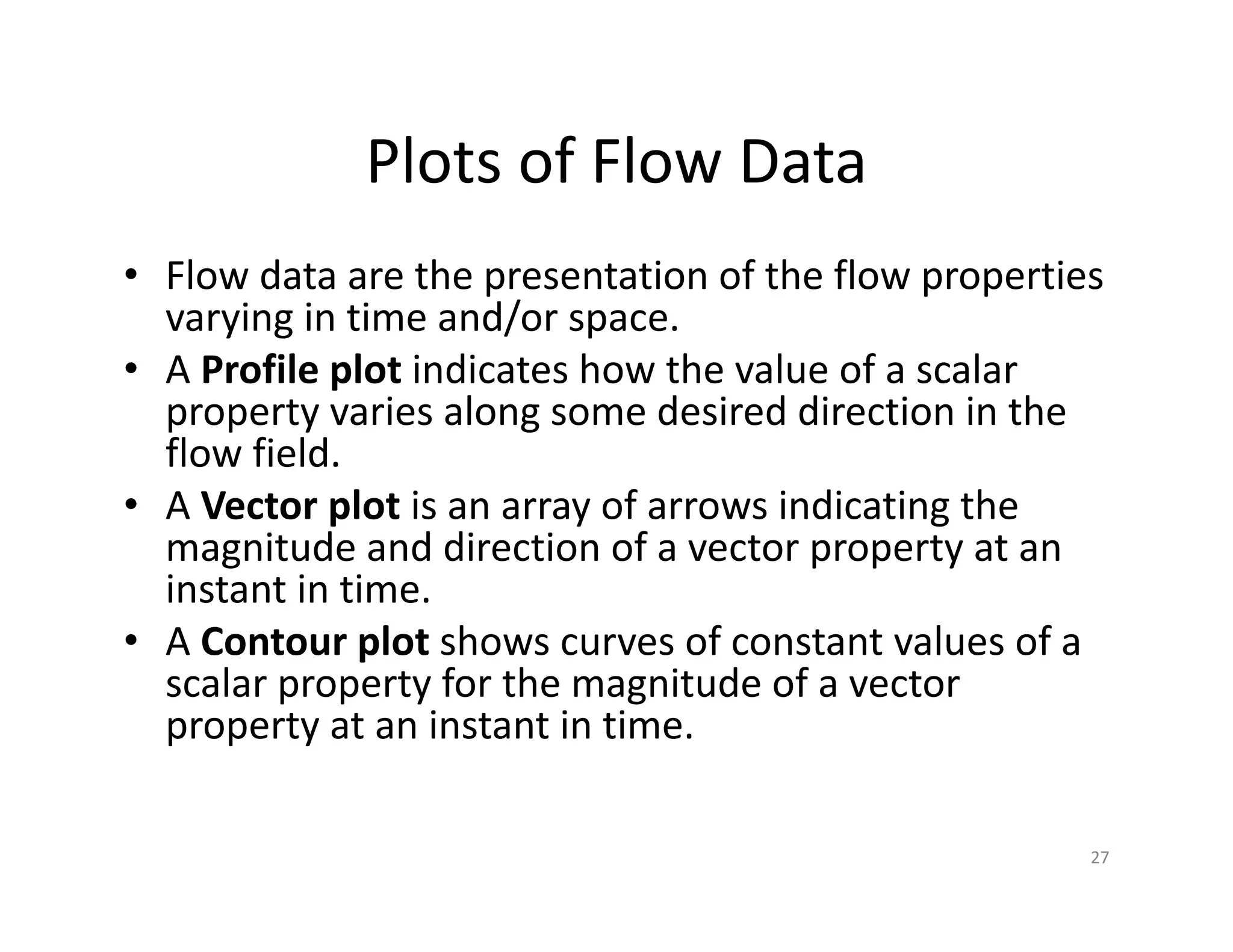 Plots of Flow Data
• Flow data are the presentation of the flow properties
varying in time and/or space.
• A Profile plot indicates how the value of a scalar
property varies along some desired direction in the
flow field.
• A Vector plot is an array of arrows indicating the
magnitude and direction of a vector property at an
instant in time.
• A Contour plot shows curves of constant values of a
scalar property for the magnitude of a vector
property at an instant in time.
27
 