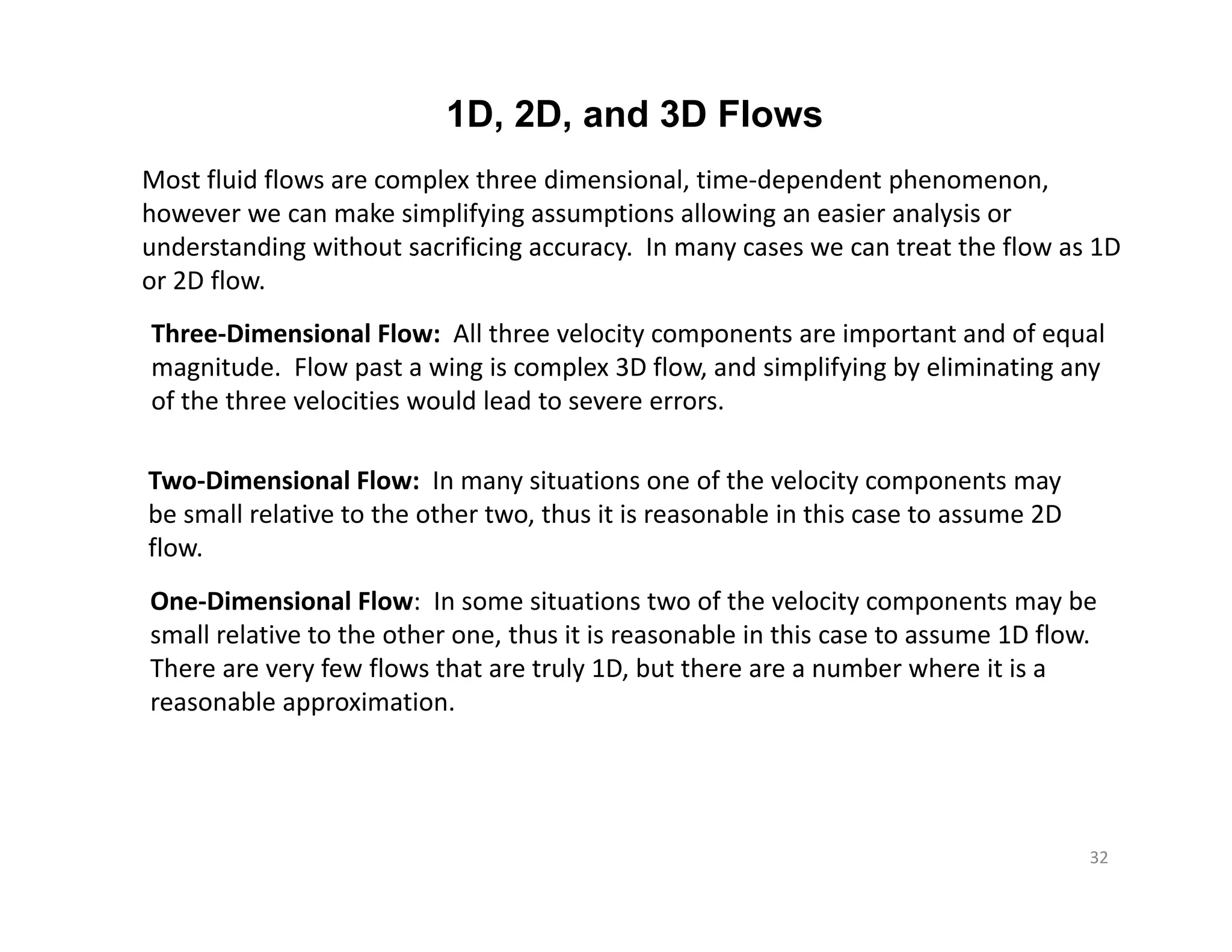 1D, 2D, and 3D Flows
Most fluid flows are complex three dimensional, time‐dependent phenomenon,
however we can make simplifying assumptions allowing an easier analysis or
understanding without sacrificing accuracy. In many cases we can treat the flow as 1D
or 2D flow.
Three‐Dimensional Flow: All three velocity components are important and of equal
magnitude. Flow past a wing is complex 3D flow, and simplifying by eliminating any
of the three velocities would lead to severe errors.
Two‐Dimensional Flow: In many situations one of the velocity components may
be small relative to the other two, thus it is reasonable in this case to assume 2D
flow.
One‐Dimensional Flow: In some situations two of the velocity components may be
small relative to the other one, thus it is reasonable in this case to assume 1D flow.
There are very few flows that are truly 1D, but there are a number where it is a
reasonable approximation.
32
 