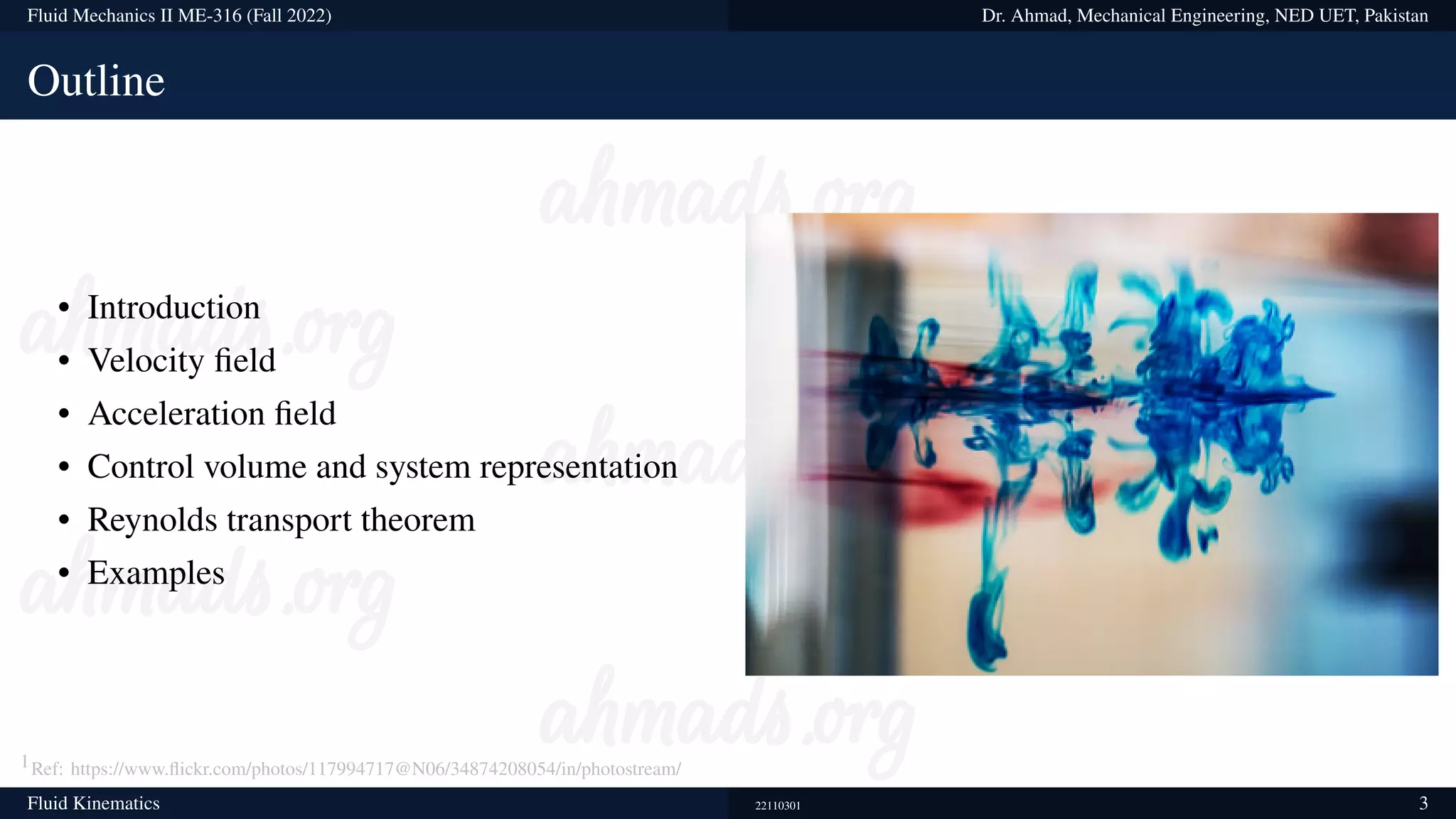 Fluid Mechanics II ME-316 (Fall 2022) Dr. Ahmad, Mechanical Engineering, NED UET, Pakistan
Outline
• Introduction
• Velocity field
• Acceleration field
• Control volume and system representation
• Reynolds transport theorem
• Examples
1Ref: https://www.flickr.com/photos/117994717@N06/34874208054/in/photostream/
Fluid Kinematics 22110301 3
 