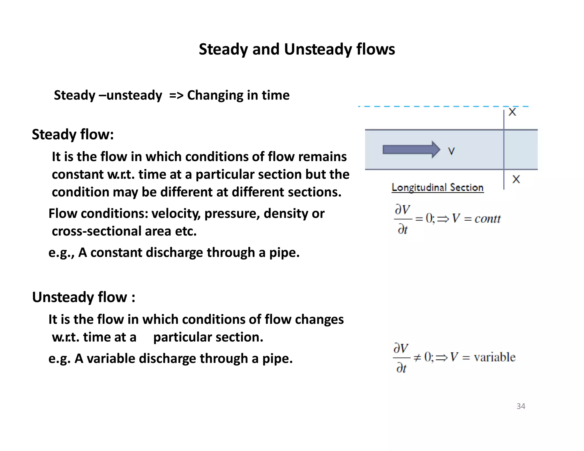 Steady flow:
It is the flow in which conditions of flow remains
constant w.r.t. time at a particular section but the
condition may be different at different sections.
Flow conditions: velocity, pressure, density or
cross‐sectional area etc.
e.g., A constant discharge through a pipe.
Unsteady flow :
It is the flow in which conditions of flow changes
w.r.t. time at a particular section.
e.g. A variable discharge through a pipe.
Steady and Unsteady flows
Steady –unsteady => Changing in time
34
 
