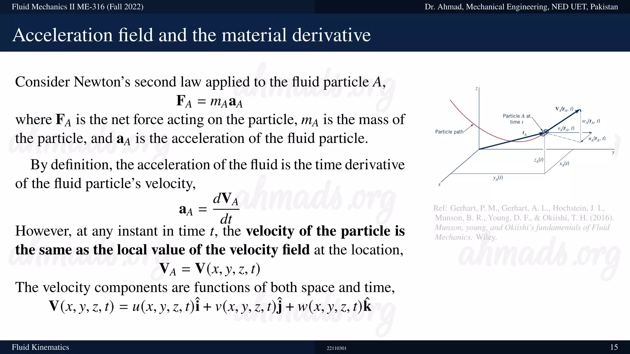 Fluid Mechanics II ME-316 (Fall 2022) Dr. Ahmad, Mechanical Engineering, NED UET, Pakistan
Acceleration field and the material derivative
Consider Newton’s second law applied to the fluid particle A,
FA = mAaA
where FA is the net force acting on the particle, mA is the mass of
the particle, and aA is the acceleration of the fluid particle.
By definition, the acceleration of the fluid is the time derivative
of the fluid particle’s velocity,
aA =
dVA
dt
However, at any instant in time t, the velocity of the particle is
the same as the local value of the velocity field at the location,
VA = V(x, y, z, t)
The velocity components are functions of both space and time,
V(x, y, z, t) = u(x, y, z, t)î + v(x, y, z, t)ĵ + w(x, y, z, t)k̂
Ref: Gerhart, P. M., Gerhart, A. L., Hochstein, J. I.,
Munson, B. R., Young, D. F., & Okiishi, T. H. (2016).
Munson, young, and Okiishi’s fundamentals of Fluid
Mechanics. Wiley.
Fluid Kinematics 22110301 15
 