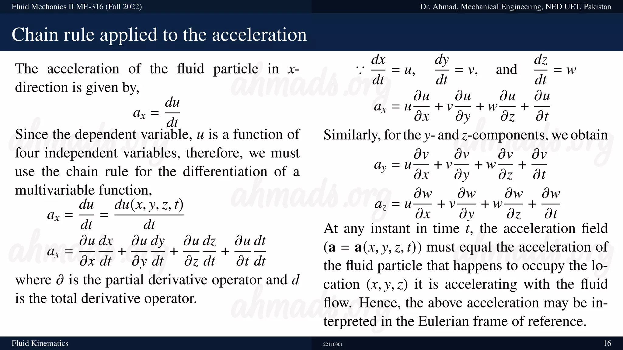 Fluid Mechanics II ME-316 (Fall 2022) Dr. Ahmad, Mechanical Engineering, NED UET, Pakistan
Chain rule applied to the acceleration
The acceleration of the fluid particle in x-
direction is given by,
ax =
du
dt
Since the dependent variable, u is a function of
four independent variables, therefore, we must
use the chain rule for the differentiation of a
multivariable function,
ax =
du
dt
=
du(x, y, z, t)
dt
ax =
𝜕u
𝜕x
dx
dt
+
𝜕u
𝜕y
dy
dt
+
𝜕u
𝜕z
dz
dt
+
𝜕u
𝜕t
dt
dt
where 𝜕 is the partial derivative operator and d
is the total derivative operator.
∵
dx
dt
= u,
dy
dt
= v, and
dz
dt
= w
ax = u
𝜕u
𝜕x
+ v
𝜕u
𝜕y
+ w
𝜕u
𝜕z
+
𝜕u
𝜕t
Similarly, for the y- and z-components, we obtain
ay = u
𝜕v
𝜕x
+ v
𝜕v
𝜕y
+ w
𝜕v
𝜕z
+
𝜕v
𝜕t
az = u
𝜕w
𝜕x
+ v
𝜕w
𝜕y
+ w
𝜕w
𝜕z
+
𝜕w
𝜕t
At any instant in time t, the acceleration field
(a = a(x, y, z, t)) must equal the acceleration of
the fluid particle that happens to occupy the lo-
cation (x, y, z) it is accelerating with the fluid
flow. Hence, the above acceleration may be in-
terpreted in the Eulerian frame of reference.
Fluid Kinematics 22110301 16
 