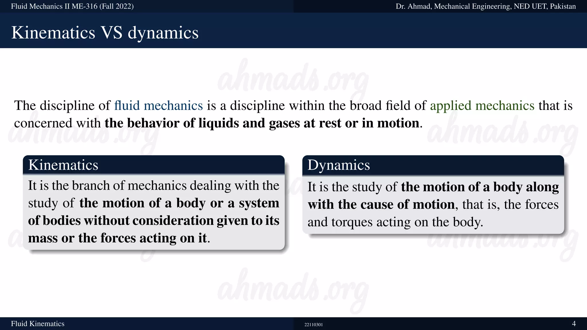 Fluid Mechanics II ME-316 (Fall 2022) Dr. Ahmad, Mechanical Engineering, NED UET, Pakistan
Kinematics VS dynamics
The discipline of fluid mechanics is a discipline within the broad field of applied mechanics that is
concerned with the behavior of liquids and gases at rest or in motion.
Kinematics
It is the branch of mechanics dealing with the
study of the motion of a body or a system
of bodies without consideration given to its
mass or the forces acting on it.
Dynamics
It is the study of the motion of a body along
with the cause of motion, that is, the forces
and torques acting on the body.
Fluid Kinematics 22110301 4
 