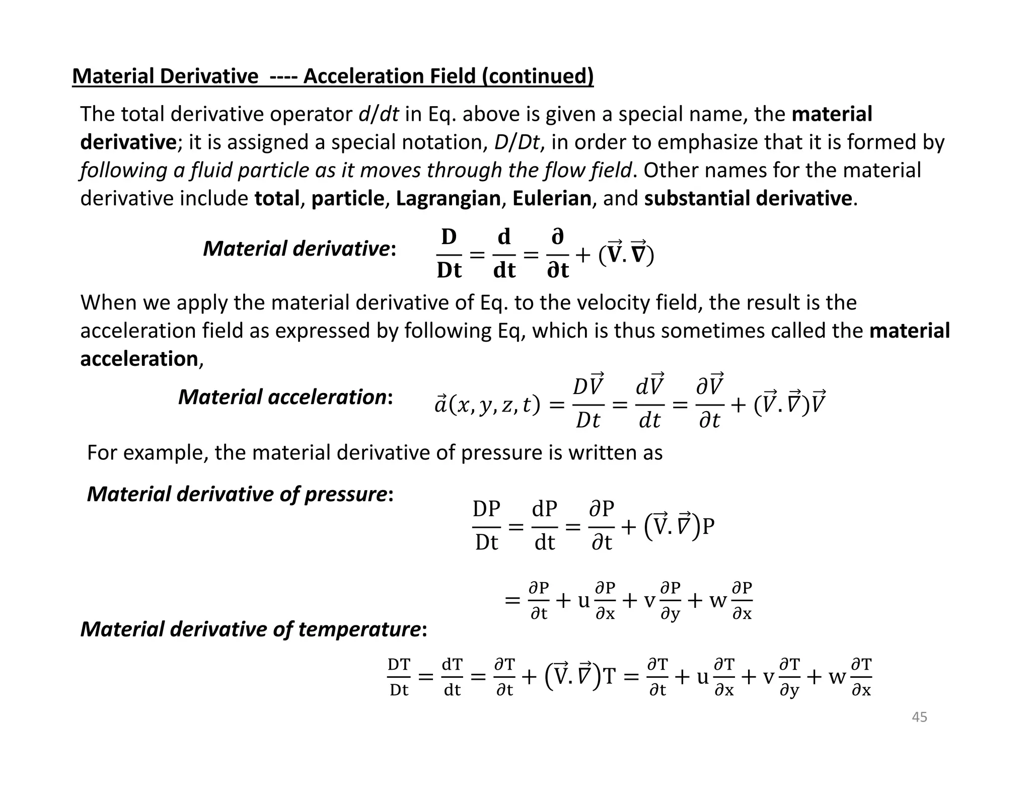 45
Material Derivative ‐‐‐‐ Acceleration Field (continued)
The total derivative operator d/dt in Eq. above is given a special name, the material
derivative; it is assigned a special notation, D/Dt, in order to emphasize that it is formed by
following a fluid particle as it moves through the flow field. Other names for the material
derivative include total, particle, Lagrangian, Eulerian, and substantial derivative.
Material derivative: 𝐃
𝐃𝐭
𝐝
𝐝𝐭
𝛛
𝛛𝐭
𝐕. 𝛁
When we apply the material derivative of Eq. to the velocity field, the result is the
acceleration field as expressed by following Eq, which is thus sometimes called the material
acceleration,
Material acceleration: 𝑎
⃗ 𝑥, 𝑦, 𝑧, 𝑡
𝐷𝑉
𝐷𝑡
𝑑𝑉
𝑑𝑡
𝜕𝑉
𝜕𝑡
𝑉. 𝛻 𝑉
For example, the material derivative of pressure is written as
Material derivative of pressure:
V. 𝛻 T u v w
Material derivative of temperature:
DP
Dt
dP
dt
𝜕P
𝜕t
V. 𝛻 P
u v w
 