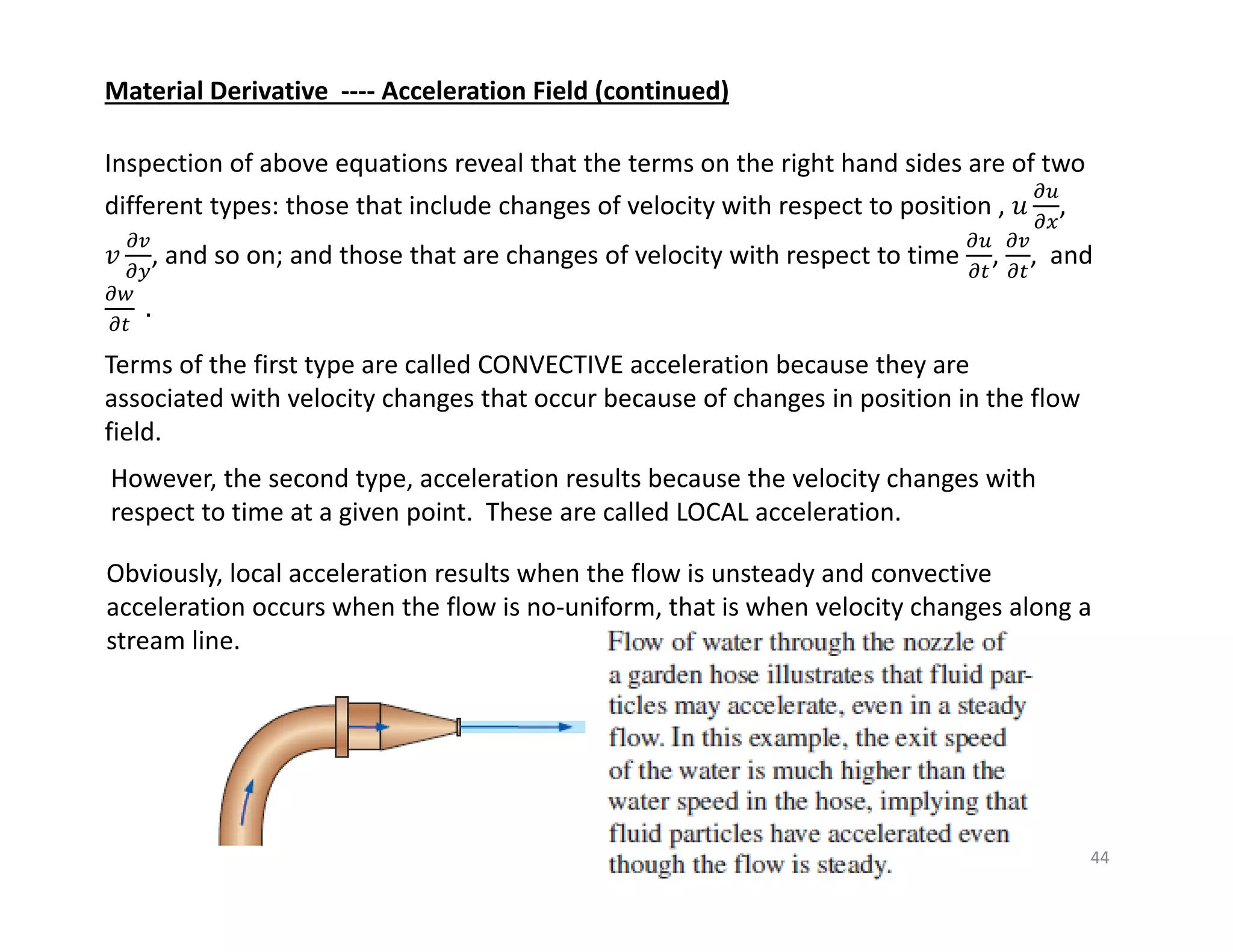 44
Material Derivative ‐‐‐‐ Acceleration Field (continued)
Inspection of above equations reveal that the terms on the right hand sides are of two
different types: those that include changes of velocity with respect to position , 𝑢 ,
𝑣 , and so on; and those that are changes of velocity with respect to time , , and
.
Terms of the first type are called CONVECTIVE acceleration because they are
associated with velocity changes that occur because of changes in position in the flow
field.
However, the second type, acceleration results because the velocity changes with
respect to time at a given point. These are called LOCAL acceleration.
Obviously, local acceleration results when the flow is unsteady and convective
acceleration occurs when the flow is no‐uniform, that is when velocity changes along a
stream line.
 