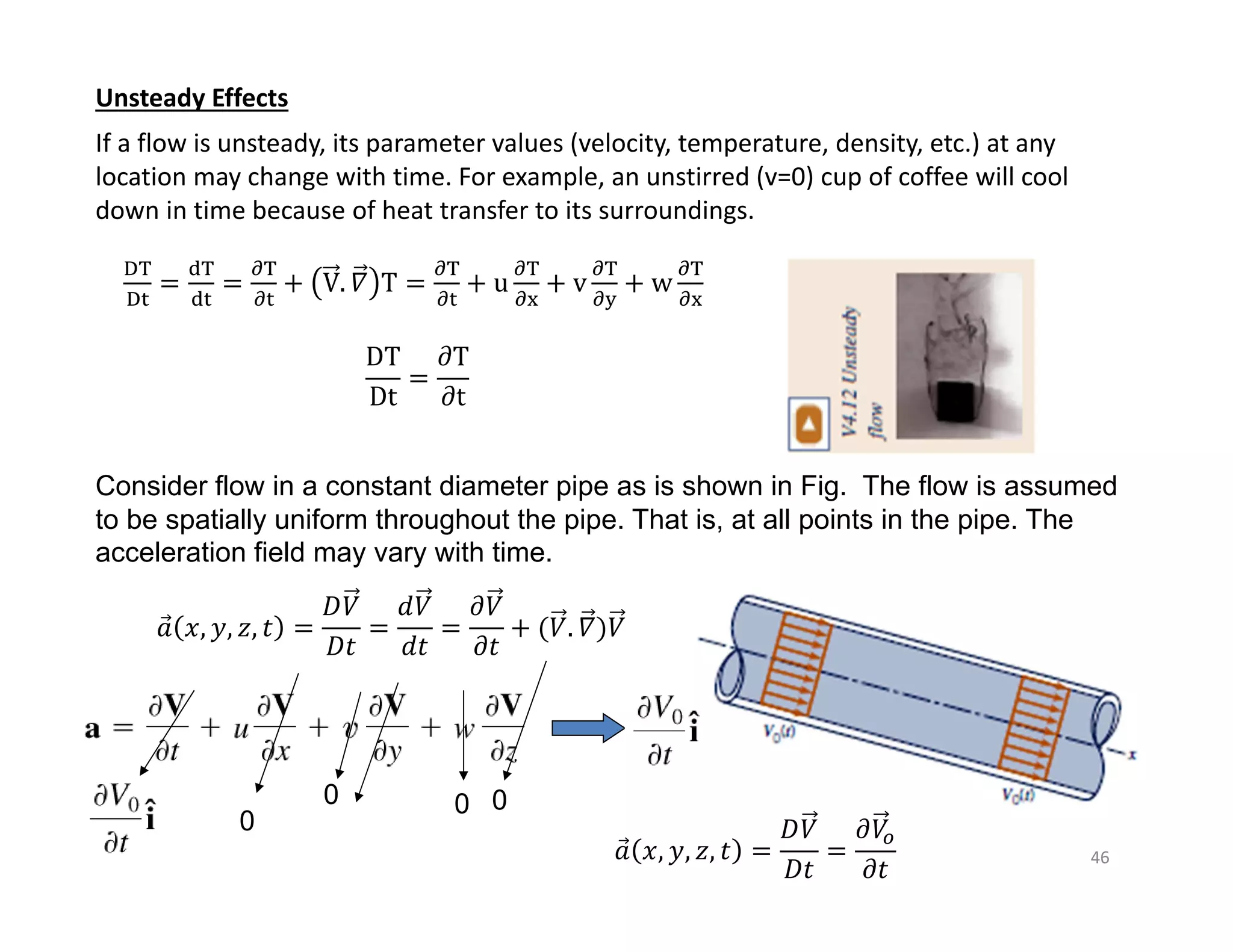 46
Unsteady Effects
If a flow is unsteady, its parameter values (velocity, temperature, density, etc.) at any
location may change with time. For example, an unstirred (v=0) cup of coffee will cool
down in time because of heat transfer to its surroundings.
V. 𝛻 T u v w
DT
Dt
𝜕T
𝜕t
Consider flow in a constant diameter pipe as is shown in Fig. The flow is assumed
to be spatially uniform throughout the pipe. That is, at all points in the pipe. The
acceleration field may vary with time.
𝑎
⃗ 𝑥, 𝑦, 𝑧, 𝑡
𝐷𝑉
𝐷𝑡
𝑑𝑉
𝑑𝑡
𝜕𝑉
𝜕𝑡
𝑉. 𝛻 𝑉
𝑎
⃗ 𝑥, 𝑦, 𝑧, 𝑡
𝐷𝑉
𝐷𝑡
𝜕𝑉
𝜕𝑡
0
0 0 0
 