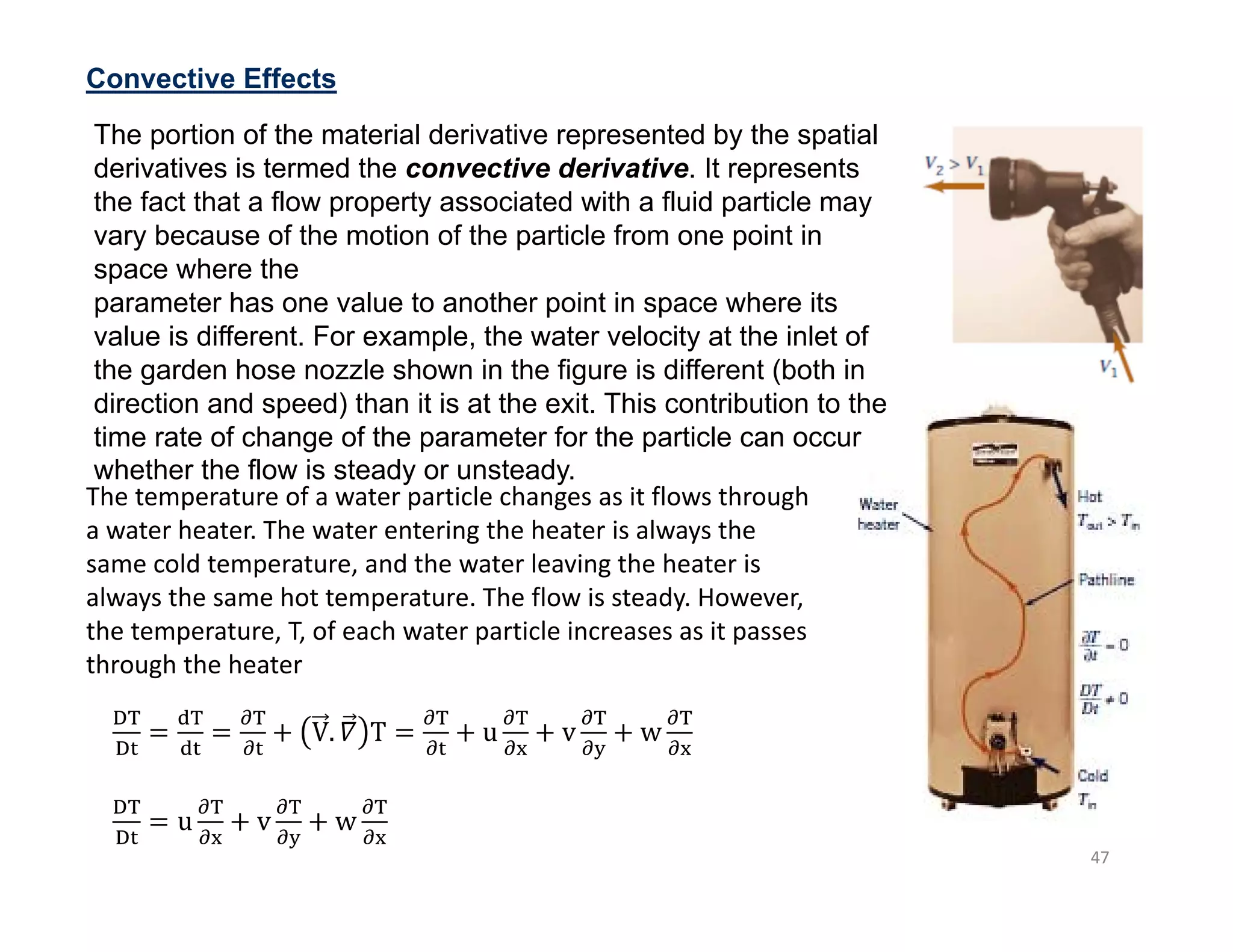 47
Convective Effects
The temperature of a water particle changes as it flows through
a water heater. The water entering the heater is always the
same cold temperature, and the water leaving the heater is
always the same hot temperature. The flow is steady. However,
the temperature, T, of each water particle increases as it passes
through the heater
u v w
V. 𝛻 T u v w
The portion of the material derivative represented by the spatial
derivatives is termed the convective derivative. It represents
the fact that a flow property associated with a fluid particle may
vary because of the motion of the particle from one point in
space where the
parameter has one value to another point in space where its
value is different. For example, the water velocity at the inlet of
the garden hose nozzle shown in the figure is different (both in
direction and speed) than it is at the exit. This contribution to the
time rate of change of the parameter for the particle can occur
whether the flow is steady or unsteady.
 