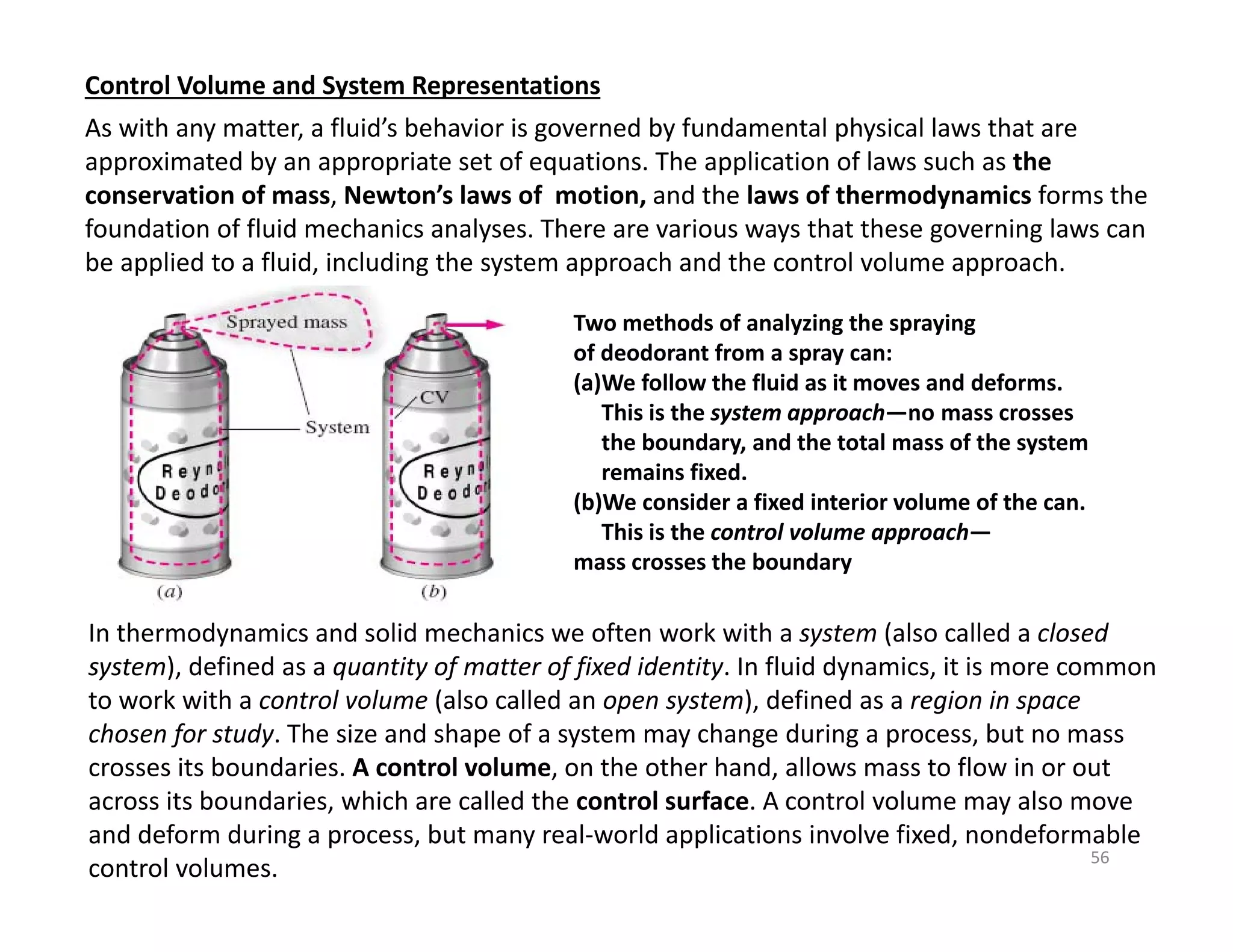 56
Control Volume and System Representations
In thermodynamics and solid mechanics we often work with a system (also called a closed
system), defined as a quantity of matter of fixed identity. In fluid dynamics, it is more common
to work with a control volume (also called an open system), defined as a region in space
chosen for study. The size and shape of a system may change during a process, but no mass
crosses its boundaries. A control volume, on the other hand, allows mass to flow in or out
across its boundaries, which are called the control surface. A control volume may also move
and deform during a process, but many real‐world applications involve fixed, nondeformable
control volumes.
Two methods of analyzing the spraying
of deodorant from a spray can:
(a)We follow the fluid as it moves and deforms.
This is the system approach—no mass crosses
the boundary, and the total mass of the system
remains fixed.
(b)We consider a fixed interior volume of the can.
This is the control volume approach—
mass crosses the boundary
As with any matter, a fluid’s behavior is governed by fundamental physical laws that are
approximated by an appropriate set of equations. The application of laws such as the
conservation of mass, Newton’s laws of motion, and the laws of thermodynamics forms the
foundation of fluid mechanics analyses. There are various ways that these governing laws can
be applied to a fluid, including the system approach and the control volume approach.
 
