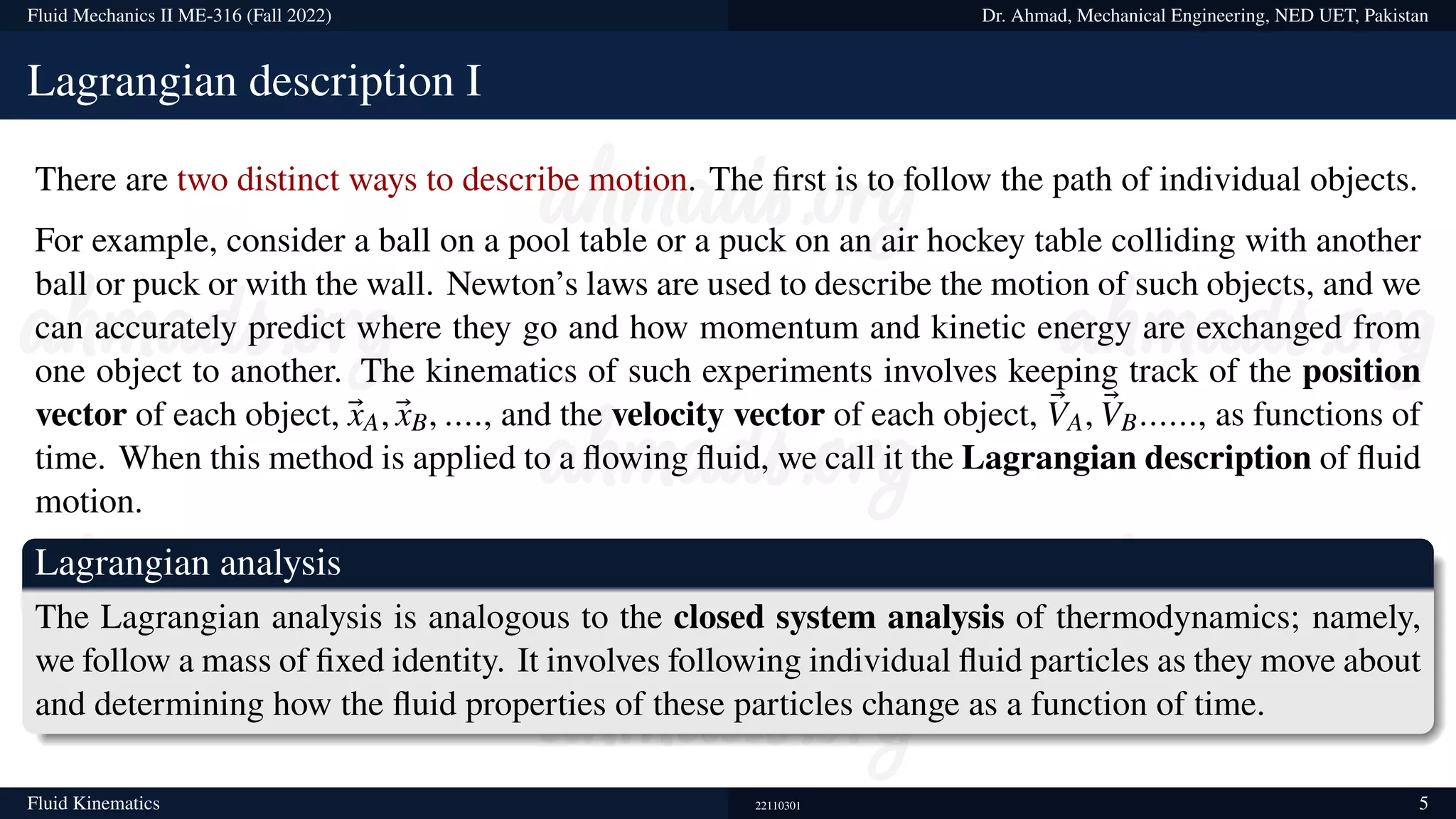 Fluid Mechanics II ME-316 (Fall 2022) Dr. Ahmad, Mechanical Engineering, NED UET, Pakistan
Lagrangian description I
There are two distinct ways to describe motion. The first is to follow the path of individual objects.
For example, consider a ball on a pool table or a puck on an air hockey table colliding with another
ball or puck or with the wall. Newton’s laws are used to describe the motion of such objects, and we
can accurately predict where they go and how momentum and kinetic energy are exchanged from
one object to another. The kinematics of such experiments involves keeping track of the position
vector of each object, ®
xA, ®
xB, ...., and the velocity vector of each object, ®
VA, ®
VB......, as functions of
time. When this method is applied to a flowing fluid, we call it the Lagrangian description of fluid
motion.
Lagrangian analysis
The Lagrangian analysis is analogous to the closed system analysis of thermodynamics; namely,
we follow a mass of fixed identity. It involves following individual fluid particles as they move about
and determining how the fluid properties of these particles change as a function of time.
Fluid Kinematics 22110301 5
 
