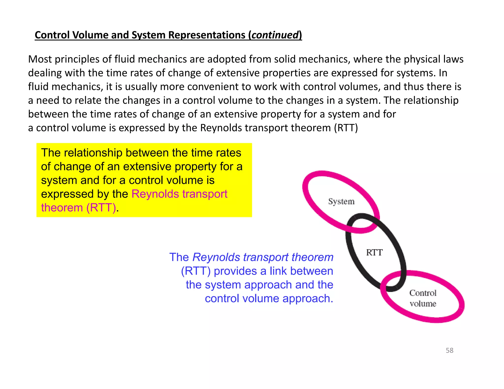 58
Most principles of fluid mechanics are adopted from solid mechanics, where the physical laws
dealing with the time rates of change of extensive properties are expressed for systems. In
fluid mechanics, it is usually more convenient to work with control volumes, and thus there is
a need to relate the changes in a control volume to the changes in a system. The relationship
between the time rates of change of an extensive property for a system and for
a control volume is expressed by the Reynolds transport theorem (RTT)
Control Volume and System Representations (continued)
The relationship between the time rates
of change of an extensive property for a
system and for a control volume is
expressed by the Reynolds transport
theorem (RTT).
The Reynolds transport theorem
(RTT) provides a link between
the system approach and the
control volume approach.
 