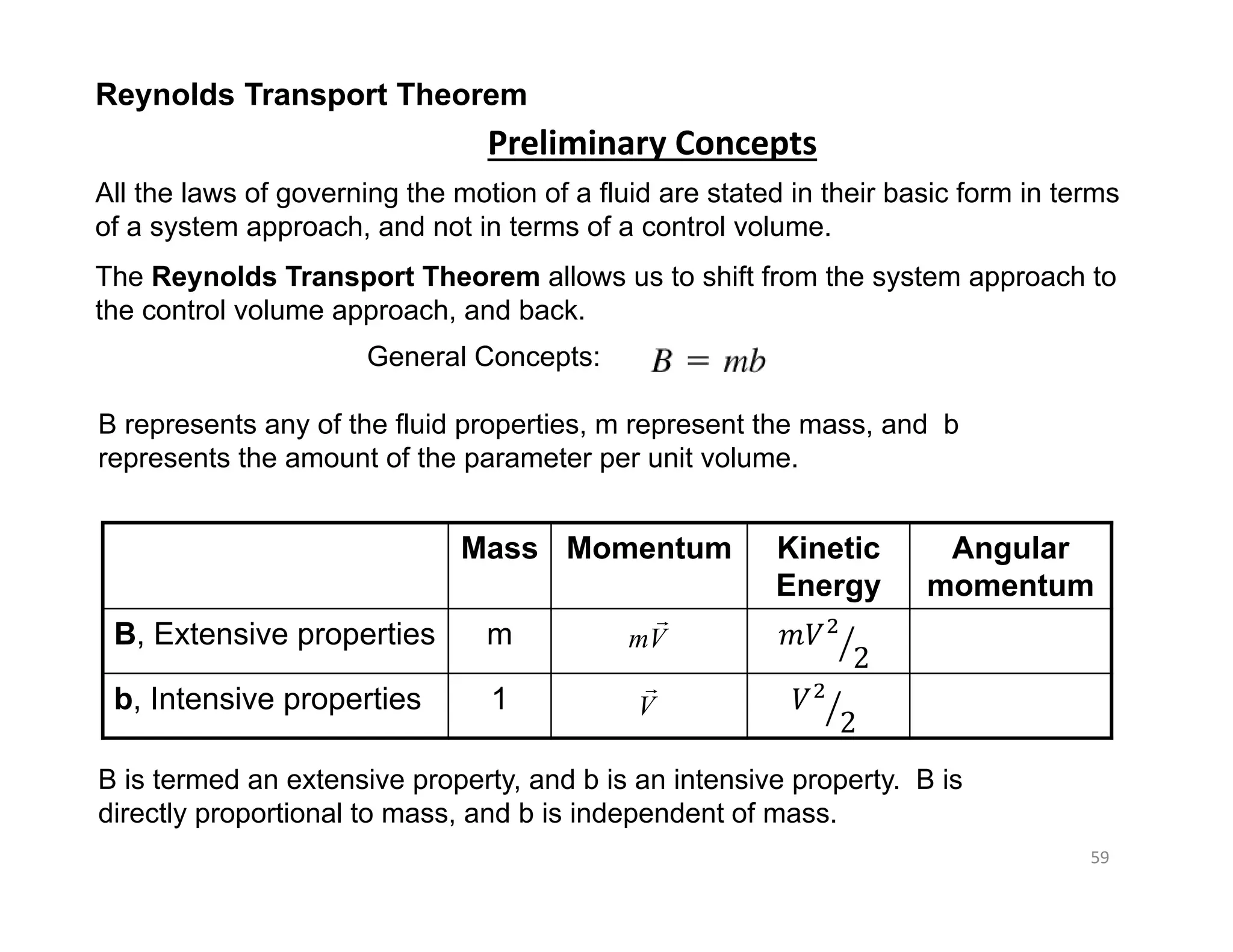 59
Mass Momentum Kinetic
Energy
Angular
momentum
B, Extensive properties m 𝑚𝑉
2
b, Intensive properties 1 𝑉
2
mV

V

Reynolds Transport Theorem
Preliminary Concepts
All the laws of governing the motion of a fluid are stated in their basic form in terms
of a system approach, and not in terms of a control volume.
The Reynolds Transport Theorem allows us to shift from the system approach to
the control volume approach, and back.
General Concepts:
B represents any of the fluid properties, m represent the mass, and b
represents the amount of the parameter per unit volume.
B is termed an extensive property, and b is an intensive property. B is
directly proportional to mass, and b is independent of mass.
 