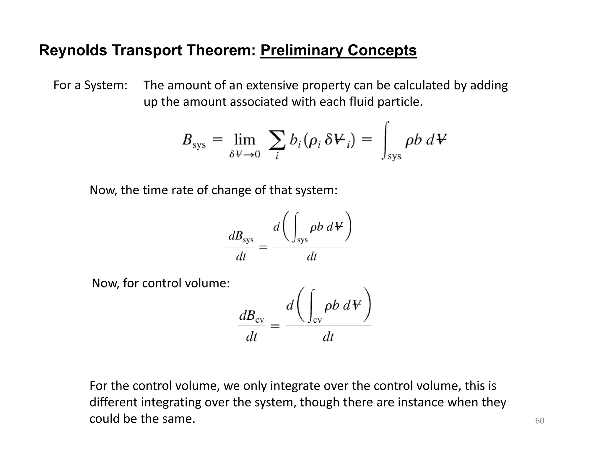 Reynolds Transport Theorem: Preliminary Concepts
For a System: The amount of an extensive property can be calculated by adding
up the amount associated with each fluid particle.
Now, the time rate of change of that system:
Now, for control volume:
For the control volume, we only integrate over the control volume, this is
different integrating over the system, though there are instance when they
could be the same. 60
 